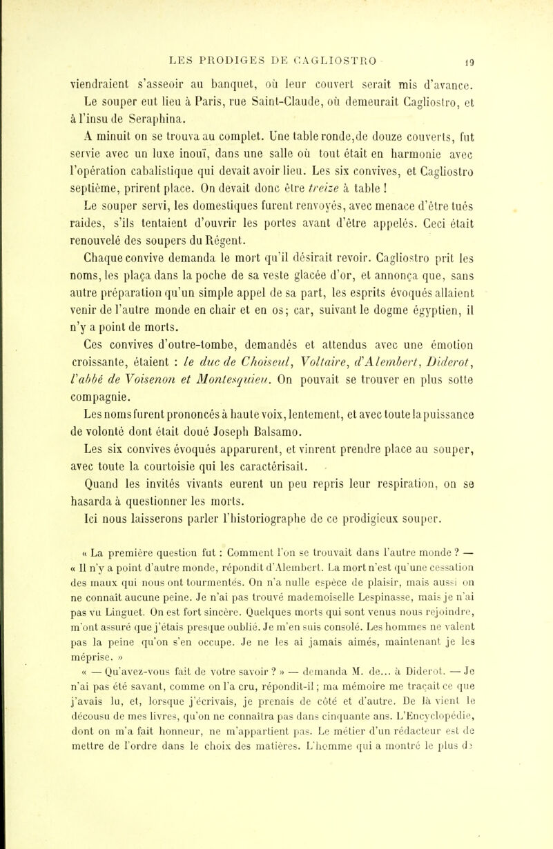 viendraient s'asseoir au banquet, où leur couvert serait mis d'avance. Le souper eut lieu à Paris, rue Saint-Claude, où demeurait Caglioslro, et âl'insude Seraphina. A minuit on se trouva au complet. Une table ronde,de douze couverts, fut servie avec un luxe inouï, dans une salle où tout était en harmonie avec l'opération cabalistique qui devait avoir lieu. Les six convives, et Cagliostro septième, prirent place. On devait donc être treize à table ! Le souper servi, les domestiques furent renvoyés, avec menace d'être tués raides, s'ils tentaient d'ouvrir les portes avant d'être appelés. Ceci était renouvelé des soupers du Régent. Chaque convive demanda le mort qu'il désirait revoir. Cagliostro prit les noms, les plaça dans la poche de sa veste glacée d'or, et annonça que, sans autre préparation qu'un simple appel de sa part, les esprits évoqués allaient venir de l'autre monde en chair et en os; car, suivant le dogme égyptien, il n'y a point de morts. Ces convives d'outre-tombe, demandés et attendus avec une émotion croissante, étaient : le duc de Choiseul, Voltaire^ d'Alembert, Diderot, Vabbé de Voisenon et Mo7itesquieu. On pouvait se trouver en plus sotte compagnie. Les noms furent prononcés à haute voix, lentement, et avec toute lapuissance de volonté dont était doué Joseph Balsamo. Les six convives évoqués apparurent, et vinrent prendre place au souper, avec toute la courtoisie qui les caractérisait. Quand les invités vivants eurent un peu repris leur respiration, on se hasarda à questionner les morts. Ici nous laisserons parler l'historiographe de ce prodigieux souper. « La première question fut : Comment l'on se trouvait dans l'autre monde ? — « Il n'y a point d'autre monde, répondit d'Alembert. La mort n'est qu'une cessation des maux qui nous ont tourmentés. On n'a nulle espèce de plaisir, mais aussi on ne connaît aucune peine. Je n'ai pas trouvé mademoiselle Lespinasse, mais je n'ai pas vu Linguet. On est fort sincère. Quelques morts qui sont venus nous rejoindre, m'ont assuré que j'étais presque oublié. Je m'en suis consolé. Les hommes ne valent pas la peine qu'on s'en occupe. Je ne les ai jamais aimés, maintenant je les méprise. » « — Qu'avez-vous fait de votre savoir ?» — demanda M. de... à Diderot. — Je n'ai pas été savant, comme on l'a cru, répondit-il ; ma mémoire me traçait ce que j'avais lu, et, lorsque j'écrivais, je prenais de côté et d'autre. De là vient le décousu de mes livres, qu'on ne connaîtra pas dans cinquante ans. L'Encyclopédie, dont on m'a fait honneur, ne m'appartient pas. Le métier d'un rédacteur est de mettre de l'ordre dans le choix des matières. L'iiomme qui a montré le plus d3