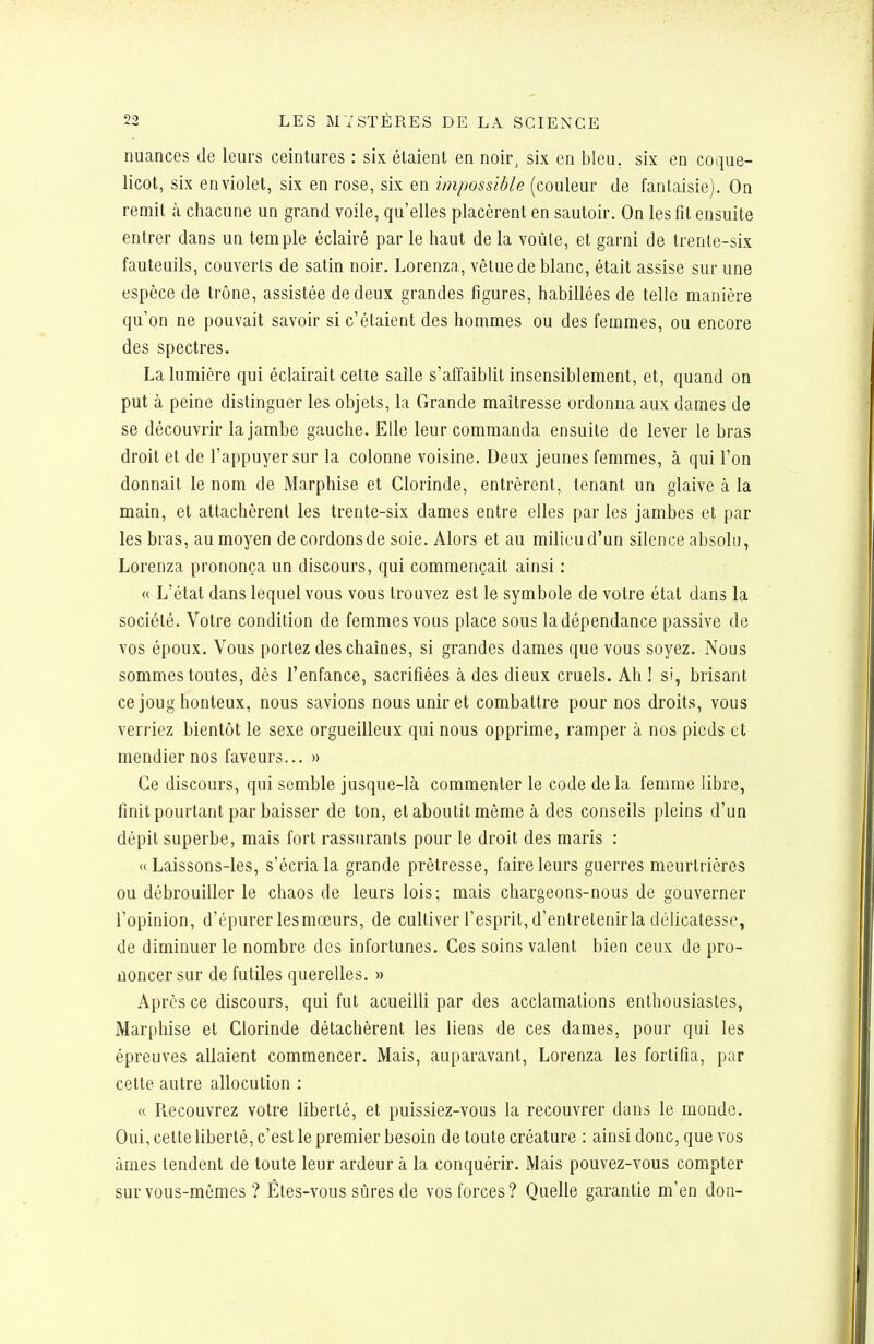 nuances de leurs ceintures : six. étaient en noir, six en bleu, six en coque- licot, six en violet, six en rose, six en impossible (couleur de fantaisie). On remit à chacune uq grand voile, qu'elles placèrent en sautoir. On les fit ensuite entrer dans un temple éclairé par le haut de la voûte, et garni de trente-six fauteails, couverts de satin noir. Lorenza, vêtue de blanc, était assise sur une espèce de trône, assistée de deux grandes figures, habillées de telle manière qu'on ne pouvait savoir si c'étaient des hommes ou des femmes, ou encore des spectres. La lumière qui éclairait cette saîle s'affaiblit insensiblement, et, quand on put à peine distinguer les objets, la Grande maîtresse ordonna aux dames de se découvrir la jambe gauche. Elle leur commanda ensuite de lever le bras droit et de l'appuyer sur la colonne voisine. Deux jeunes femmes, à qui l'on donnait le nom de Marphise et Clorinde, entrèrent, tenant un glaive à la main, et attachèrent les trente-six dames entre elles par les jambes et par les bras, au moyen de cordons de soie. Alors et au milieu d'un silence absolu, Lorenza prononça un discours, qui commençait ainsi : « L'état dans lequel vous vous trouvez est le symbole de votre état dans la société. Votre condition de femmes vous place sous la dépendance passive de vos époux. Vous portez des chaînes, si grandes dames que vous soyez. Nous sommes toutes, dès l'enfance, sacrifiées à des dieux cruels. Ah ! si, brisant ce joug honteux, nous savions nous unir et combattre pour nos droits, vous verriez bientôt le sexe orgueilleux qui nous opprime, ramper à nos pieds et mendier nos faveurs... » Ce discours, qui semble jusque-là commenter le code de la femme libre, finit pourtant par baisser de ton, et aboutit même à des conseils pleins d'un dépit superbe, mais fort rassurants pour le droit des maris : «Laissons-les, s'écria la grande prêtresse, faire leurs guerres meurtrières ou débrouiller le chaos de leurs lois; mais chargeons-nous de gouverner l'opinion, d'épurer lesmœurs, de cultiver l'esprit, d'entretenir la délicatesse, de diminuer le nombre des infortunes. Ces soins valent bien ceux de pro- noncer sur de futiles querelles. » Après ce discours, qui fut acueilli par des acclamations enthousiastes, Marphise et Clorinde détachèrent les liens de ces dames, pour qui les épreuves allaient commencer. Mais, auparavant, Lorenza les fortifia, par cette autre allocution : « Recouvrez votre liberté, et puissiez-vous la recouvrer dans le monde. Oui, cette liberté, c'est le premier besoin de toute créature : ainsi donc, que vos âmes tendent de toute leur ardeur à la conquérir. Mais pouvez-vous compter sur vous-mêmes ? Êtes-vous sûres de vos forces? Quelle garantie m'en don-