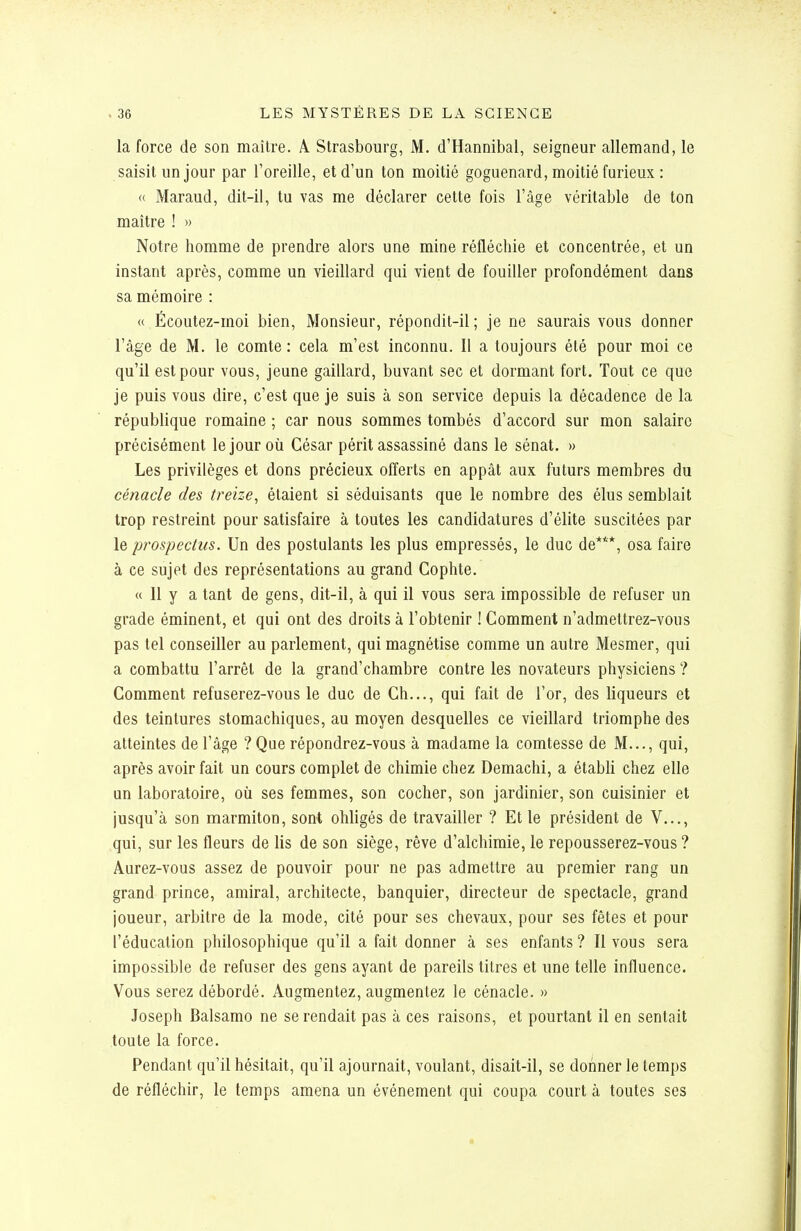 la force de son maître. A. Strasbourg, M. d'Hannibal, seigneur allemand, le saisit un jour par l'oreille, et d'un ton moitié goguenard, moitié furieux : « Maraud, dit-il, tu vas me déclarer cette fois l'âge véritable de ton maître ! » Notre homme de prendre alors une mine réfléchie et concentrée, et un instant après, comme un vieillard qui vient de fouiller profondément dans sa mémoire : « Écoutez-moi bien. Monsieur, répondit-il ; je ne saurais vous donner l'âge de M. le comte : cela m'est inconnu. Il a toujours été pour moi ce qu'il est pour vous, jeune gaillard, buvant sec et dormant fort. Tout ce que je puis vous dire, c'est que je suis à son service depuis la décadence de la république romaine ; car nous sommes tombés d'accord sur mon salaire précisément le jour où César périt assassiné dans le sénat. » Les privilèges et dons précieux offerts en appât aux futurs membres du cénacle des treize^ étaient si séduisants que le nombre des élus semblait trop restreint pour satisfaire à toutes les candidatures d'élite suscitées par le prospectus. Un des postulants les plus empressés, le duc de***, osa faire à ce sujet des représentations au grand Gophte. « 11 y a tant de gens, dit-il, à qui il vous sera impossible de refuser un grade éminent, et qui ont des droits à l'obtenir ! Comment n'admettrez-vous pas tel conseiller au parlement, qui magnétise comme un autre Mesmer, qui a combattu l'arrêt de la grand'chambre contre les novateurs physiciens ? Comment refuserez-vous le duc de Ch..., qui fait de l'or, des liqueurs et des teintures stomachiques, au moyen desquelles ce vieillard triomphe des atteintes de l'âge ? Que répondrez-vous à madame la comtesse de M..., qui, après avoir fait un cours complet de chimie chez Demachi, a établi chez elle un laboratoire, où ses femmes, son cocher, son jardinier, son cuisinier et jusqu'à son marmiton, sont obligés de travailler ? Et le président de V..., qui, sur les fleurs de lis de son siège, rêve d'alchimie, le repousserez-vous ? Aurez-vous assez de pouvoir pour ne pas admettre au premier rang un grand prince, amiral, architecte, banquier, directeur de spectacle, grand joueur, arbitre de la mode, cité pour ses chevaux, pour ses fêtes et pour l'éducation philosophique qu'il a fait donner à ses enfants ? Il vous sera impossible de refuser des gens ayant de pareils litres et une telle influence. Vous serez débordé. Augmentez, augmentez le cénacle. » Joseph Balsamo ne se rendait pas à ces raisons, et pourtant il en sentait toute la force. Pendant qu'il hésitait, qu'il ajournait, voulant, disait-il, se donner le temps de réfléchir, le temps amena un événement qui coupa court à toutes ses