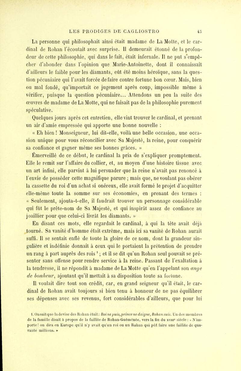 La personne qui philosophait ainsi était madame de La Molle, el le car- dinal de Rohan l'écoulait avec surprise. 11 demeurait étonné de la profon- deur de cette philosophie, qui dans le fait, était infernale. Il ne put s'empê- cher d'abonder dans l'opinion que Marie-Antoinette, dont il connaissait d'ailleurs le faible pour les diamants, eût été moins héroïque, sans la ques- tion pécuniaire qui l'avait forcée défaire contre fortune bon cœur. Mais, bien ou mal fondé, qu'importait ce jugement après coup, impossible même à vérifier, puisque la question pécuniaire... Attendons un peu la suite des œuvres de madame de La Motte, qui ne faisait pas de la philosophie purement spéculative. Quelques jours après cet entretien, elle vint trouver le cardinal, et prenant un air d'amie empressée qui apporte une bonne nouvelle : « Eh bien ! Monseigneur, lui dit-elle, voilà une belle occasion, une occa- sion unique pour vous réconcilier avec Sa Majesté, la reine, pour conquérir sa confiance et gagner même ses bonnes grâces. » Émerveillé de ce début, le cardinal la pria de s'expliquer promptement. Elle le remit sur l'affaire du collier, et, au moyen d'une histoire tissue avec un art infini, elle parvint à lui persuader que la reine n'avait pas renoncé à l'envie de posséder cette magnifique parure ; mais que, ne voulant pas obérer la cassette du roi d'un achat si onéreux, elle avait formé le projet d'acquitter elle-même toute la somme sur ses économies, en prenant des termes : « Seulement, ajoula-t-elle, il faudrait trouver un personnage considérable qui fût le prête-nom de Sa Majesté, et qui inspirât assez de confiance au joaillier pour que celui-ci livrât les diamants. » En disant ces mots, elle regardait le cardinal, à qui la tête avait déjà tourné. Sa vanité d'homme était extrême, mais ici sa vanité de Rohan aurait suffi. Il se sentait enflé de toute la gloire de ce nom, dont la grandeur sin- gulière et indéfinie donnait à ceux qui le portaient la prétention de prendre un rang à part auprès des rois ' ; et il se dit qu'un Rohan seul pouvait se pré- senter sans offense pour rendre service à la reine. Passant de l'exaltation à la tendresse, il ne répondit à madame de La Motte qu'en l'appelant son ange de bonheur^ ajoutant qu'il mettait à sa disposition toute sa fortune. Il voulait dire tout son crédit, car, en grand seigneur qu'il était, le car- dinal de Rohan avait toujours si bien tenu à honneur de ne pas équilibrer ses dépenses avec ses revenus, fort considérables d'ailleurs, que pour lui l.Oa sait que la devise des Rohan était : Roi ne puis, prince ne daigne, Rohan suis. Un des membres de la famille disait à propos de la faillite de Rohan-Guéménée, vers la fin du xviu« siècle : u N'im- porte! on dira on Europe qu'il n'y avait qu'un roi ou un Rohan qui pût faire une faillite de qua- rante millions. »