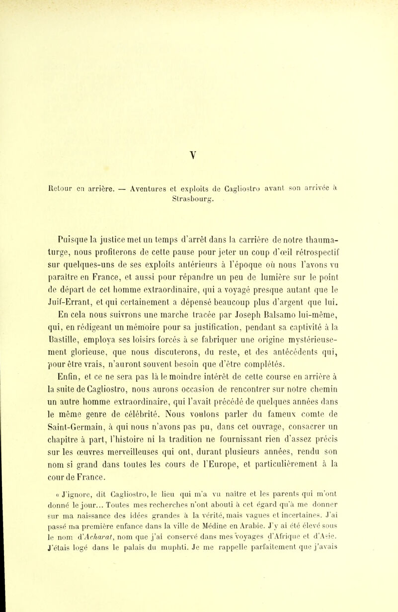 Retour en arrière. — Aventures et exploits de Cagliostro avant son arrivée à Strasbourg. Puisque la justice met un temps d'arrêt dans la carrière de notre thauma- turge, nous profilerons de cette pause pour jeter un coup d'œil rétrospectif sur quelques-uns de ses exploits antérieurs à l'époque où nous l'avons vu paraître en France, et aussi pour répandre un peu de lumière sur le point de départ de cet homme extraordinaire, qui a voyagé presque autant que le Juif-Errant, et qui certainement a dépensé beaucoup plus d'argent que lui. En cela nous suivrons une marche tracée par .loseph Balsamo lui-même, qui, en rédigeant un mémoire pour sa justification, pendant sa captivité à la Bastille, employa ses loisirs forcés à se fabriquer une origine mystérieuse- ment glorieuse, que nous discuterons, du reste, et des antécédents qui, pour être vrais, n'auront souvent besoin que d'être complétés. Enfin, et ce ne sera pas là le moindre intérêt de cette course en arrière à la suite de Cagliostro, nous aurons occasion de rencontrer sur notre chemin un autre homme extraordinaire, qui l'avait précédé de quelques années dans le même genre de célébrité. Nous voulons parler du fameux comte de Saint-Germain, à qui nous n'avons pas pu, dans cet ouvrage, consacrer un chapitre à part, l'histoire ni la tradition ne fournissant rien d'assez précis sur les œuvres merveilleuses qui ont, durant plusieurs années, rendu son nom si grand dans toutes les cours de l'Europe, et particulièrement à la cour de France. « J'ignore, dit Cagliostro, le lieu qui m'a vu naître et les parents qui m'ont donné le jour... Toutes mes recherches n'ont abouti à cet égard qu'à me donner sur ma naissance des idées grandes à la vérité, mais vagues et incertaines. J'ai passé ma première enfance dans la ville de Médine en Arabie. J'y ai été élevé sous le nom. d'ArAara/, nom que j'ai conservé dans mes voyages d'Afrique et d'Asie. J'étais logé dans le palais du muphti. Je me rappelle parfaitement que j'avais