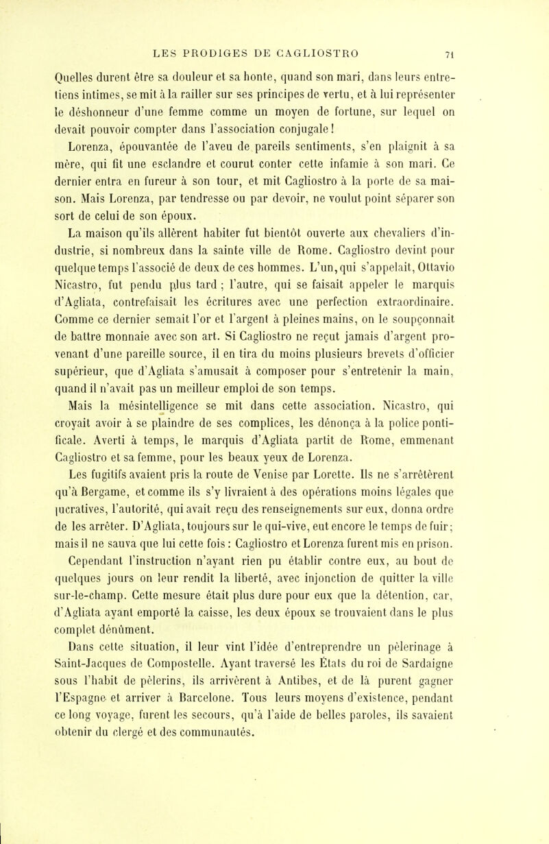 Quelles durent être sa douleur et sa honte, quand son mari, dans leurs entre- tiens intimes, se mit à la railler sur ses principes de vertu, et à lui représenter le déshonneur d'une femme comme un moyen de fortune, sur lequel on devait pouvoir compter dans l'association conjugale! Lorenza, épouvantée de l'aveu de pareils sentiments, s'en plaignit à sa mère, qui fit une esclandre et courut conter cette infamie cà son mari. Ce dernier entra en fureur à son tour, et mit Cagliostro à la porte de sa mai- son. Mais Lorenza, par tendresse ou par devoir, ne voulut point séparer son sort de celui de son époux. La maison qu'ils allèrent habiter fut bientôt ouverte aux chevaliers d'in- dustrie, si nombreux dans la sainte ville de Rome. Cagliostro devint pour quelque temps l'associé de deux de ces hommes. L'un, qui s'appelait, Ottavio Nicastro, fut pendu plus tard ; l'autre, qui se faisait appeler le marquis d'Agliata, contrefaisait les écritures avec une perfection extraordinaire. Comme ce dernier semait l'or et l'argent à pleines mains, on le soupçonnait de battre monnaie avec son art. Si Cagliostro ne reçut jamais d'argent pro- venant d'une pareille source, il en tira du moins plusieurs brevets d'officier supérieur, que d'Agliata s'amusait à composer pour s'entretenir la main, quand il n'avait pas un meilleur emploi de son temps. Mais la mésintelligence se mit dans cette association. Nicastro, qui croyait avoir à se plaindre de ses complices, les dénonça à la police ponti- ficale. Averti à temps, le marquis d'Agliata partit de Rome, emmenant Cagliostro et sa femme, pour les beaux yeux de Lorenza. Les fugitifs avaient pris la route de Venise par Lorette. Ils ne s'arrêtèrent qu'à Bergame, et comme ils s'y livraient à des opérations moins légales que lucratives, l'autorité, qui avait reçu des renseignements sur eux, donna ordre de les arrêter. D'Agliata, toujours sur le qui-vive, eut encore le temps de fuir; mais il ne sauva que lui cette fois : Cagliostro et Lorenza furent mis en prison. Cependant l'instruction n'ayant rien pu établir contre eux, au bout de quelques jours on leur rendit la liberté, avec injonction de quitter la ville sur-le-champ. Cette mesure était plus dure pour eux que la détention, car, d'Agliata ayant emporté la caisse, les deux époux se trouvaient dans le plus complet dénùment. Dans celte situation, il leur vint l'idée d'entreprendre un pèlerinage à Saint-Jacques de Compostelle. Ayant traversé les États du roi de Sardaigne sous l'habit de pèlerins, ils arrivèrent à Antibes, et de là purent gagner l'Espagne et arriver à Barcelone. Tous leurs moyens d'existence, pendant ce long voyage, furent les secours, qu'à l'aide de belles paroles, ils savaient obtenir du clergé et des communautés.