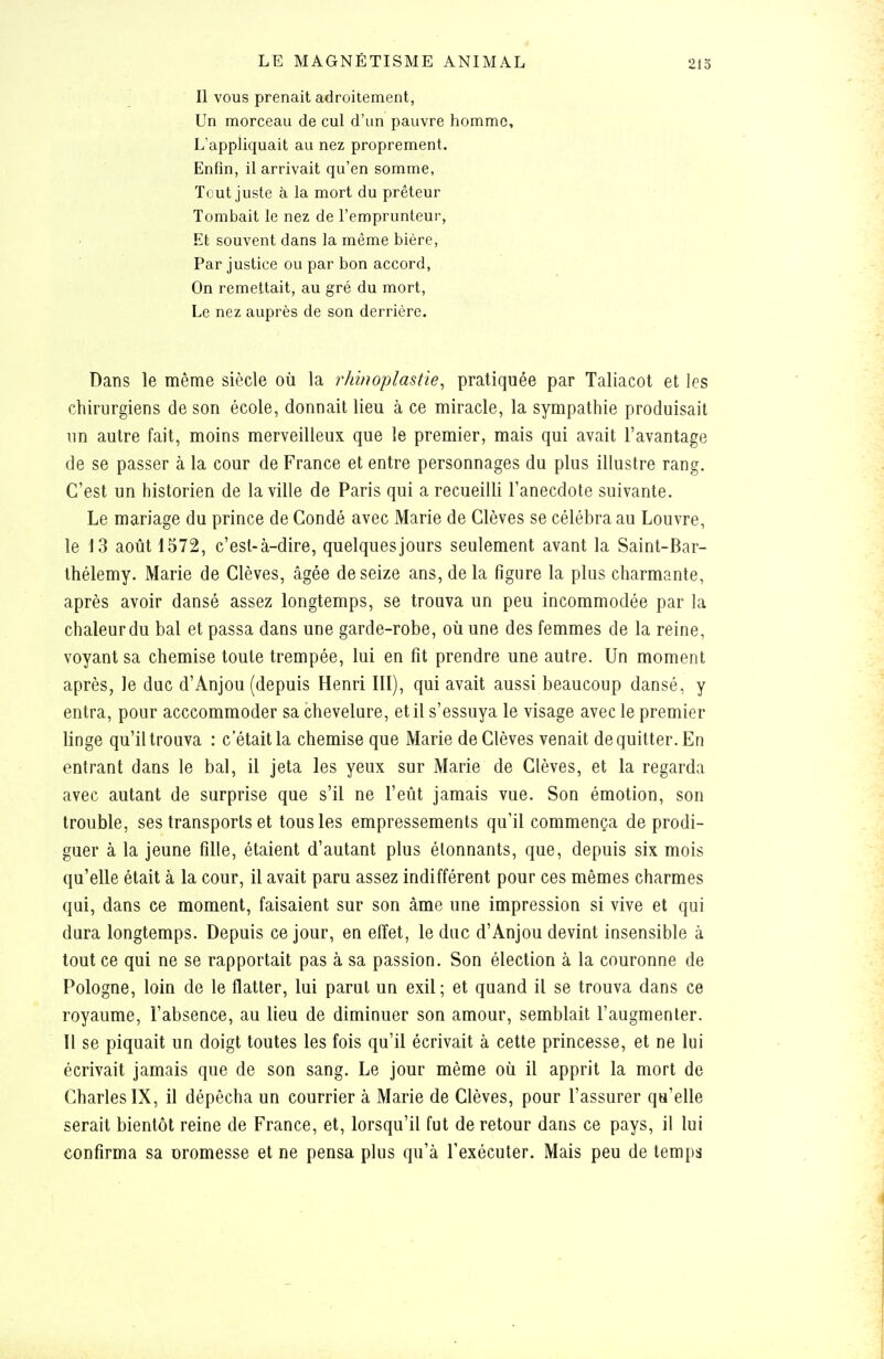 Il VOUS prenait adroitement, Un morceau de cul d'un pauvre homme. L'appliquait au nez proprement. Enfin, il arrivait qu'en somme, Tout juste à la mort du prêteur Tombait le nez de l'emprunteur. Et souvent dans la même bière, Par justice ou par bon accord, On remettait, au gré du mort. Le nez auprès de son derrière. Dans le même siècle où la rhinoplastie, pratiquée par Taliacot et les chirurgiens de son école, donnait lieu à ce miracle, la sympathie produisait un autre fait, moins merveilleux que le premier, mais qui avait l'avantage de se passer à la cour de France et entre personnages du plus illustre rang. C'est un historien de la ville de Paris qui a recueilli l'anecdote suivante. Le mariage du prince de Condé avec Marie de Clèves se célébra au Louvre, le 13 août 1372, c'est-à-dire, quelques jours seulement avant la Saint-Bar- thélemy. Marie de Clèves, âgée de seize ans, delà figure la plus charmante, après avoir dansé assez longtemps, se trouva un peu incommodée par la chaleur du bal et passa dans une garde-robe, où une des femmes de la reine, voyant sa chemise toute trempée, lui en fit prendre une autre. Un moment après, le duc d'Anjou (depuis Henri III), qui avait aussi beaucoup dansé, y entra, pour acccommoder sa chevelure, et il s'essuya le visage avec le premier linge qu'il trouva : c'était la chemise que Marie de Clèves venait de quitter. En entrant dans le bal, il jeta les yeux sur Marie de Clèves, et la regarda avec autant de surprise que s'il ne l'eût jamais vue. Son émotion, son trouble, ses transports et tous les empressements qu'il commença de prodi- guer à la jeune fille, étaient d'autant plus étonnants, que, depuis six mois qu'elle était à la cour, il avait paru assez indifférent pour ces mêmes charmes qui, dans ce moment, faisaient sur son âme une impression si vive et qui dura longtemps. Depuis ce jour, en effet, le duc d'Anjou devint insensible à tout ce qui ne se rapportait pas à sa passion. Son élection à la couronne de Pologne, loin de le flatter, lui parut un exil; et quand il se trouva dans ce royaume, l'absence, au lieu de diminuer son amour, semblait l'augmenter. Il se piquait un doigt toutes les fois qu'il écrivait à cette princesse, et ne lui écrivait jamais que de son sang. Le jour même où il apprit la mort de Charles IX, il dépêcha un courrier à Marie de Clèves, pour l'assurer qu'elle serait bientôt reine de France, et, lorsqu'il fut de retour dans ce pays, il lui confirma sa uromesse et ne pensa plus qu'à l'exécuter. Mais peu de temps