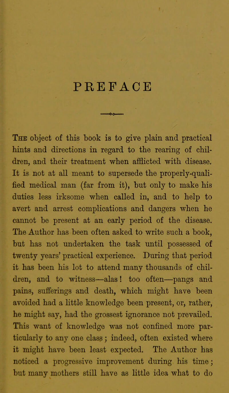 PREFACE The object of this book is to give plain and practical hints and directions in regard to the rearing of chil- dren, and their treatment when afflicted with disease. It is not at all meant to supersede the properly-quali- fied medical man (far from it), but only to make his duties less irksome when called in, and to help to avert and arrest complications and dangers when he cannot be present at an early period of the disease. The Author has been often asked to write such a book, but has not undertaken the task until possessed of twenty years’ practical experience. During that period it has been his lot to attend many thousands of chil- dren, and to witness—alas ! too often—pangs and pains, sufferings and death, which might have been avoided had a little knowledge been present, or, rather, he might say, had the grossest ignorance not prevailed. This want of knowledge was not confined more par- ticularly to any one class; indeed, often existed where it might have been least expected. The Author has noticed a progressive improvement during his time; but many mothers still have as little idea what to do