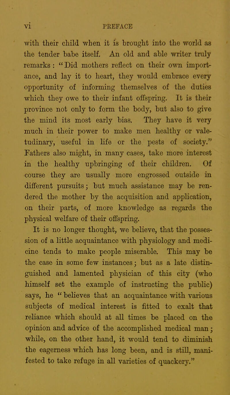 with their child when it is brought into the world as the tender babe itself. An old and able writer truly remarks : “ Did mothers reflect on their own import- ance, and lay it to heart, they would embrace every opportunity of informing themselves of the duties which they owe to their infant offspring. It is their province not only to form the body, but also to give the mind its most early bias. They have it very much in their power to make men healthy or vale- tudinary, useful in life or the pests of society.” Fathers also might, in many cases, take more interest in the healthy upbringing of their children. Of course they are usually more engrossed outside in different pursuits; but much assistance may be ren- dered the mother by the acquisition and application, on their parts, of more knowledge as regards the physical welfare of their offspring. It is no longer thought, we believe, that the posses- sion of a little acquaintance with physiology and medi- cine tends to make people miserable. This may be the case in some few instances; but as a late distin- guished and lamented physician of this city (who himself set the example of instructing the pubKc) says, he “ believes that an acquaintance with various subjects of medical interest is fitted to exalt that reliance which should at all times be placed on the opinion and advice of the accomplished medical man; while, on the other hand, it would tend to diminish the eagerness which has long been, and is stiU, mani- fested to take refuge in all varieties of quackery.”