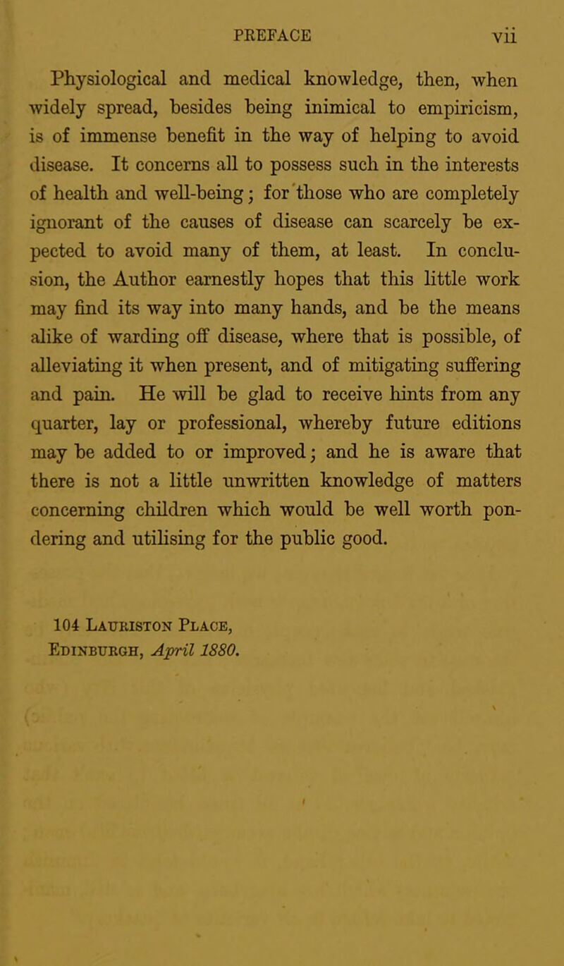 Physiological and medical knowledge, then, when widely spread, besides being inimical to empiricism, is of immense benefit in the way of helping to avoid disease. It concerns all to possess such in the interests of health and well-being; for'those who are completely ignorant of the causes of disease can scarcely be ex- pected to avoid many of them, at least. In conclu- sion, the Author earnestly hopes that this little work may find its way into many hands, and be the means alike of warding off disease, where that is possible, of alleviating it when present, and of mitigating suffering and pain. He will be glad to receive hints from any quarter, lay or professional, whereby future editions may be added to or improved; and he is aware that there is not a little unwritten knowledge of matters concerning children which would be well worth pon- dering and utihsing for the public good. 104 Lauriston Place, Edinburgh, April 1880. »