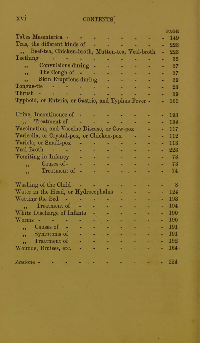 PAGE Tabes Mesenterica 149 Teas, the different kinds of 223 ,, Beef-tea, Chicken-broth, Mutton-tea, Veal-broth - 223 Teething 35 ,, Convulsions during 37 ,, The Cough of 37 ,, Skin Eruptions during 39 Tongue-tie 23 Thrush 39 Typhoid, or Enteric, or Gastric, and Typhus Fever - - 101 Urine, Incontinence of 193 ,, Treatment of 194 Vaccination, and Vaccine Disease, or Cow-pox - - 117 Varicella, or Crystal-pox, or Chicken-pox - - - 112 Variola, or Small-pox 113 Veal Broth 223 Vomiting in Infancy 73 ,, Causes of 73 ,, Treatment of - - - - . - - - 74 Washing of the Child 8 Water in the Head, or Hydrocephalus - . . - 124 Wetting the Bed 193 ,, Treatment of 194 White Discharge of Infants 190 Worms 190 ,, Causes of 191 ,, Sirmptoms of 191 ,, Treatment of 192 Wounds, Bmises, etc. 164 Zcedone 224