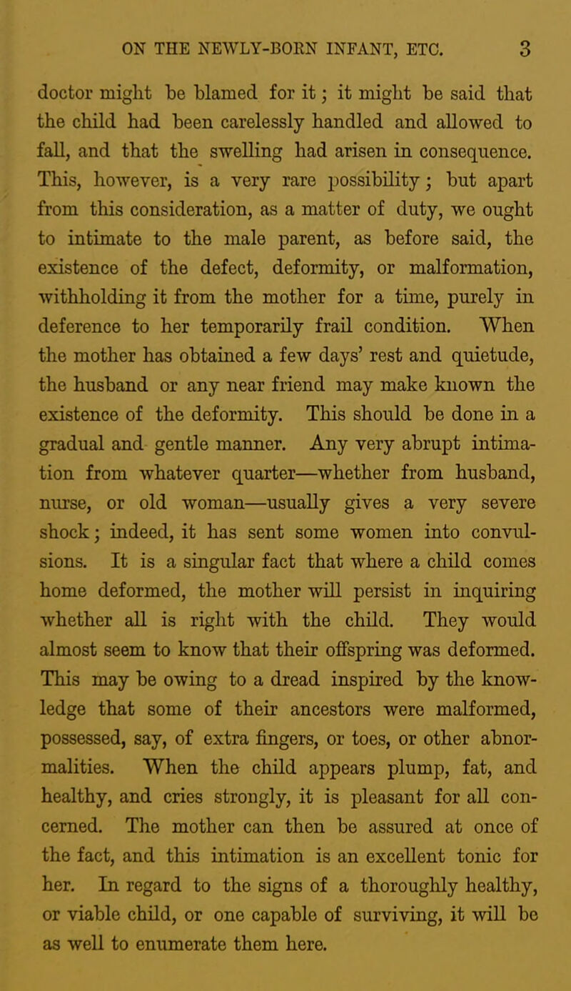 doctor miglit be blamed for it; it might be said that the child had been carelessly handled and allowed to fall, and that the swelling had arisen in consequence. This, however, is a very rare possibility; but apart from this consideration, as a matter of duty, we ought to intimate to the male parent, as before said, the existence of the defect, deformity, or malformation, withholding it from the mother for a time, purely in deference to her temporarily frail condition. When the mother has obtained a few days’ rest and quietude, the husband or any near friend may make known the existence of the deformity. This should be done in a gradual and gentle manner. Any very abrupt intima- tion from whatever quarter—whether from husband, nurse, or old woman—usually gives a very severe shock; indeed, it has sent some women into convul- sions. It is a singular fact that where a child comes home deformed, the mother will persist in inquiring whether all is right with the chUd. They would almost seem to know that their offspring was deformed. This may be owing to a dread inspired by the know- ledge that some of their ancestors were malformed, possessed, say, of extra fingers, or toes, or other abnor- malities. When the child appears plump, fat, and healthy, and cries strongly, it is pleasant for all con- cerned. The mother can then be assured at once of the fact, and this intimation is an excellent tonic for her. In regard to the signs of a thorouglily healthy, or viable child, or one capable of surviving, it will be as weU to enumerate them here.