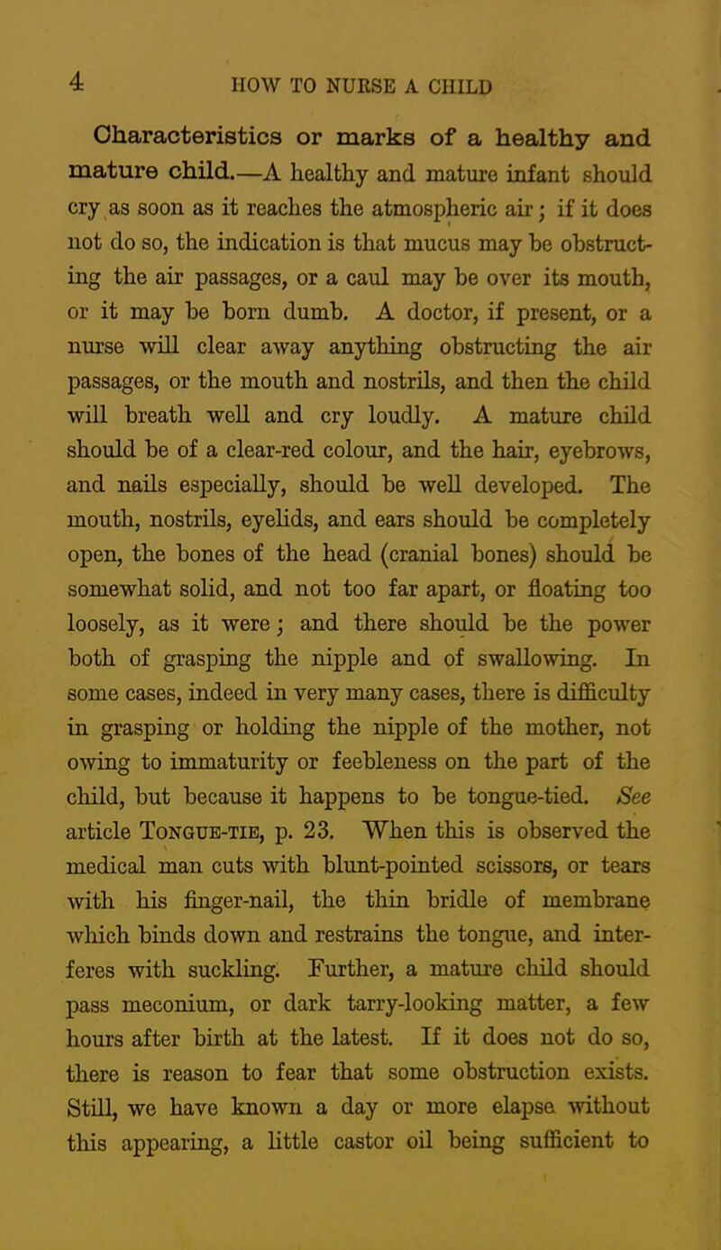 Characteristics or marks of a healthy and mature child.—A healthy and mature infant should cry as soon as it reaches the atmospheric air; if it does not do so, the indication is that mucus may be obstruct- ing the air passages, or a caul may be over its mouth, or it may be born dumb. A doctor, if present, or a nurse will clear away anything obstructing the air passages, or the mouth and nostrils, and then the child will breath well and cry loudly. A mature child should be of a clear-red colour, and the hair, eyebrows, and nails especially, should be well developed. The mouth, nostrils, eyelids, and ears should be completely open, the bones of the head (cranial bones) should be somewhat solid, and not too far apart, or floating too loosely, as it were; and there should be the power both of grasping the nipple and of swallowing. In some cases, indeed in very many cases, there is difficulty in grasping or holding the nipple of the mother, not owing to immaturity or feebleness on the part of the child, but because it happens to be tongue-tied. See article Tongue-tie, p. 23. When this is observed the medical man cuts with blunt-pointed scissors, or tears with his finger-nail, the thin bridle of membrane which binds down and restrains the tongue, and inter- feres with suckling. Further, a mature child should pass meconium, or dark tarry-looking matter, a few hours after birth at the latest. If it does not do so, there is reason to fear that some obstruction exists. Stfll, we have known a day or more elapse -without this appearing, a little castor oil being sufficient to