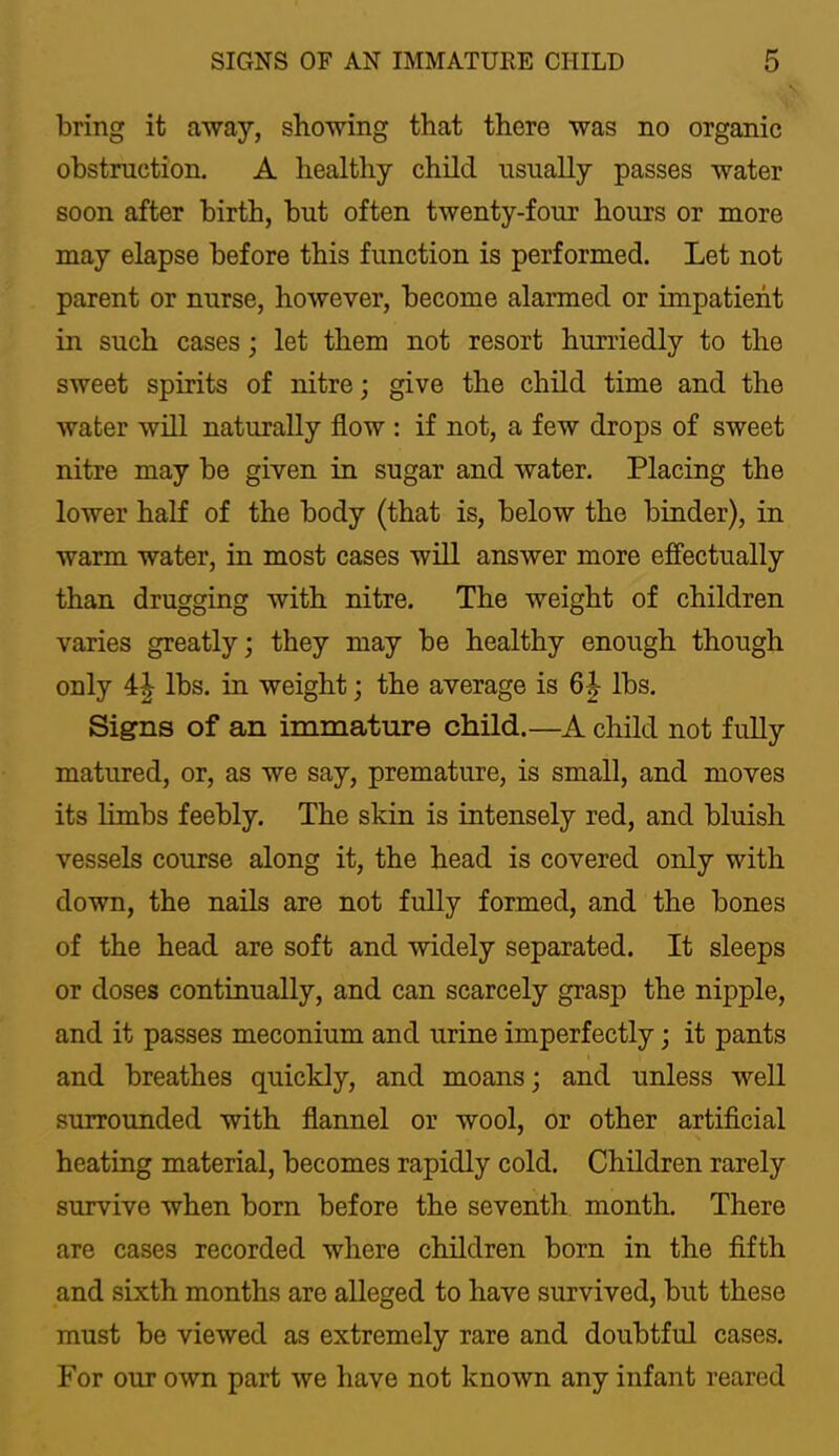 bring it a^vay, showing that there was no organic obstruction. A healthy child usually passes water soon after birth, but often twenty-four hours or more may elapse before this function is performed. Let not parent or nurse, however, become alarmed or impatient in such cases; let them not resort hurriedly to the sweet spirits of nitre; give the child time and the water will naturally flow : if not, a few drops of sweet nitre may be given in sugar and water. Placing the lower half of the body (that is, below the binder), in warm water, in most cases will answer more efilectually than drugging with nitre. The weight of children varies greatly; they may be healthy enough though only 4^ lbs. in weight; the average is 6|- lbs. Signs of an immature child.—A child not fully matured, or, as we say, premature, is small, and moves its limbs feebly. The skin is intensely red, and bluish vessels course along it, the head is covered only with down, the nails are not fully formed, and the bones of the head are soft and widely separated. It sleeps or doses continually, and can scarcely grasp the nipple, and it passes meconium and urine imperfectly; it pants and breathes quickly, and moans; and unless well surrounded with flannel or wool, or other artiflcial heating material, becomes rapidly cold. Children rarely survive when born before the seventh month. There are cases recorded where children born in the fifth and sixth months are alleged to have survived, but these must be viewed as extremely rare and doubtful cases. For our own part we have not known any infant reared