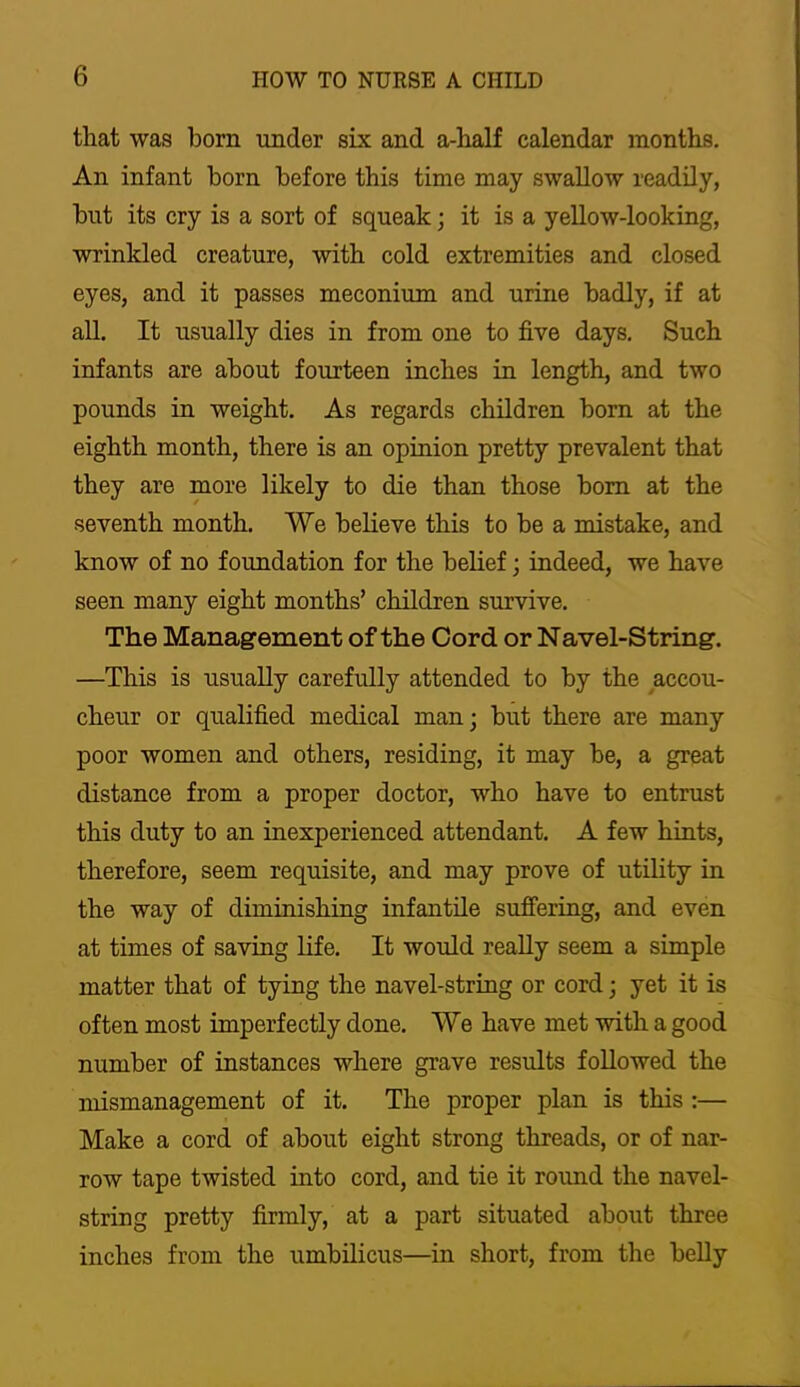 that was bom under six and a-half calendar months. An infant born before this time may swallow readily, but its cry is a sort of squeak; it is a yellow-looking, wrinkled creature, with cold extremities and closed eyes, and it passes meconium and urine badly, if at all. It usually dies in from one to five days. Such infants are about fourteen inches in length, and two pounds in weight. As regards children born at the eighth month, there is an opinion pretty prevalent that they are more likely to die than those bom at the seventh month. We beheve this to be a mistake, and know of no foundation for the belief; indeed, we have seen many eight months’ children survive. The Management of the Cord or Navel-String. —This is usually carefully attended to by the ^accou- cheur or qualified medical man; but there are many poor women and others, residing, it may be, a great distance from a proper doctor, who have to entrast this duty to an inexperienced attendant. A few hints, therefore, seem requisite, and may prove of utility in the way of diminishing infantile suffermg, and even at times of savmg life. It would really seem a simple matter that of tying the navel-string or cord; yet it is often most imperfectly done. We have met with a good number of instances where grave results followed the mismanagement of it. The proper plan is this :— Make a cord of about eight strong threads, or of nar- row tape twisted into cord, and tie it round the navel- string pretty firmly, at a part situated about three inches from the umbilicus—in short, from the belly
