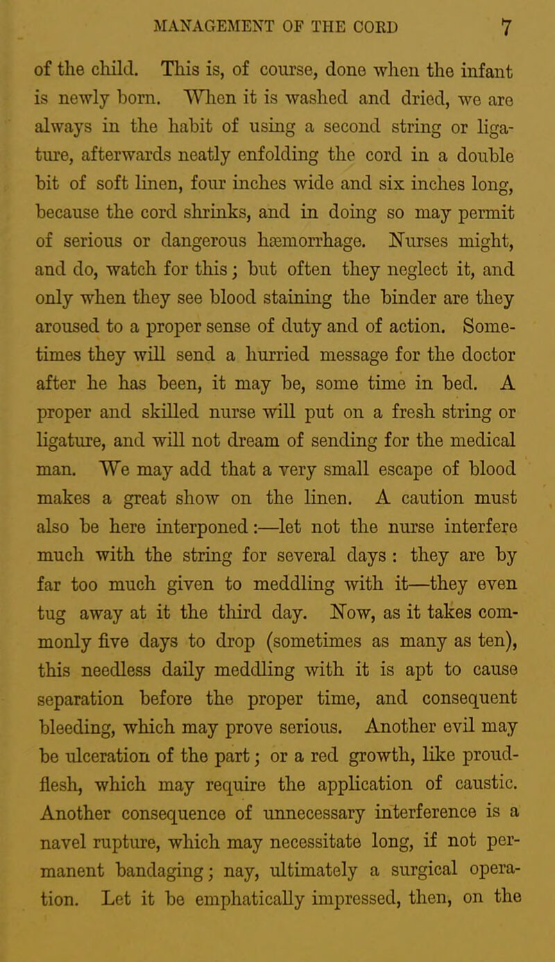of the cliild. This is, of course, done when the infant is newly bom. Wlien it is washed and dried, we are always in the habit of using a second string or liga- ture, afterwards neatly enfolding the cord in a double bit of soft linen, four inches wide and six inches long, because the cord shrinks, and in doing so may permit of serious or dangerous haemorrhage. Nurses might, and do, watch for this; but often they neglect it, and only when they see blood staining the binder are they aroused to a proper sense of duty and of action. Some- times they will send a hurried message for the doctor after he has been, it may be, some time in bed. A proper and skilled nurse wiU put on a fresh string or ligature, and will not dream of sending for the medical man. We may add that a very small escape of blood makes a great show on the linen. A caution must also be here interponed:—let not the nurse interfere much with the string for several days : they are by far too much given to meddling with it—they even tug away at it the tliird day. Now, as it takes com- monly five days to drop (sometimes as many as ten), this needless daily meddling with it is apt to cause separation before the proper time, and consequent bleeding, which may prove serious. Another evil may be ulceration of the part; or a red growth, like proud- flesh, which may require the application of caustic. Another consequence of unnecessary interference is a navel rupture, which may necessitate long, if not per- manent bandaging; nay, ultimately a surgical opera- tion. Let it be emphatically impressed, then, on the