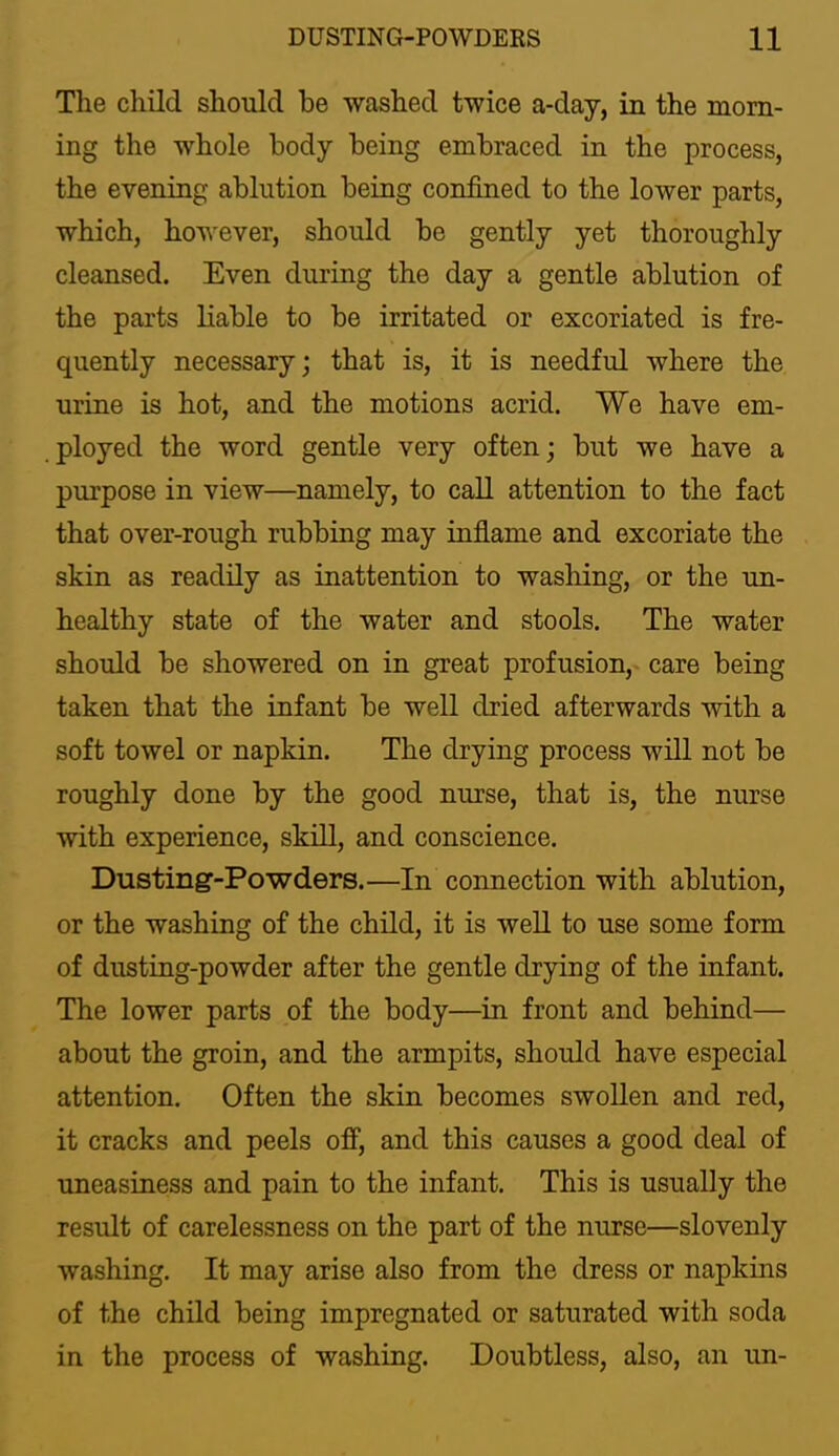 The child should he washed twice a-day, in the morn- ing the whole body being embraced in the process, the evening ablution being confined to the lower parts, which, however, should be gently yet thoroughly cleansed. Even during the day a gentle ablution of the parts Kable to be irritated or excoriated is fre- quently necessary; that is, it is needful where the urine is hot, and the motions acrid. We have em- ployed the word gentle very often; but we have a purpose in view—namely, to call attention to the fact that over-rough rubbing may inflame and excoriate the skin as readily as inattention to washing, or the un- healthy state of the water and stools. The water should be showered on in great profusion, care being taken that the infant be well dried afterwards with a soft towel or napkin. The drying process will not be roughly done by the good nurse, that is, the nurse with experience, skill, and conscience, Dusting-Powders.—In connection with ablution, or the washing of the child, it is well to use some form of dusting-powder after the gentle drying of the infant. The lower parts of the body—in front and behind— about the groin, and the armpits, should have especial attention. Often the skin becomes swollen and red, it cracks and peels off, and this causes a good deal of uneasiness and pain to the infant. This is usually the result of carelessness on the part of the nurse—slovenly washing. It may arise also from the dress or napkins of the child being impregnated or saturated with soda in the process of washing. Doubtless, also, an un-