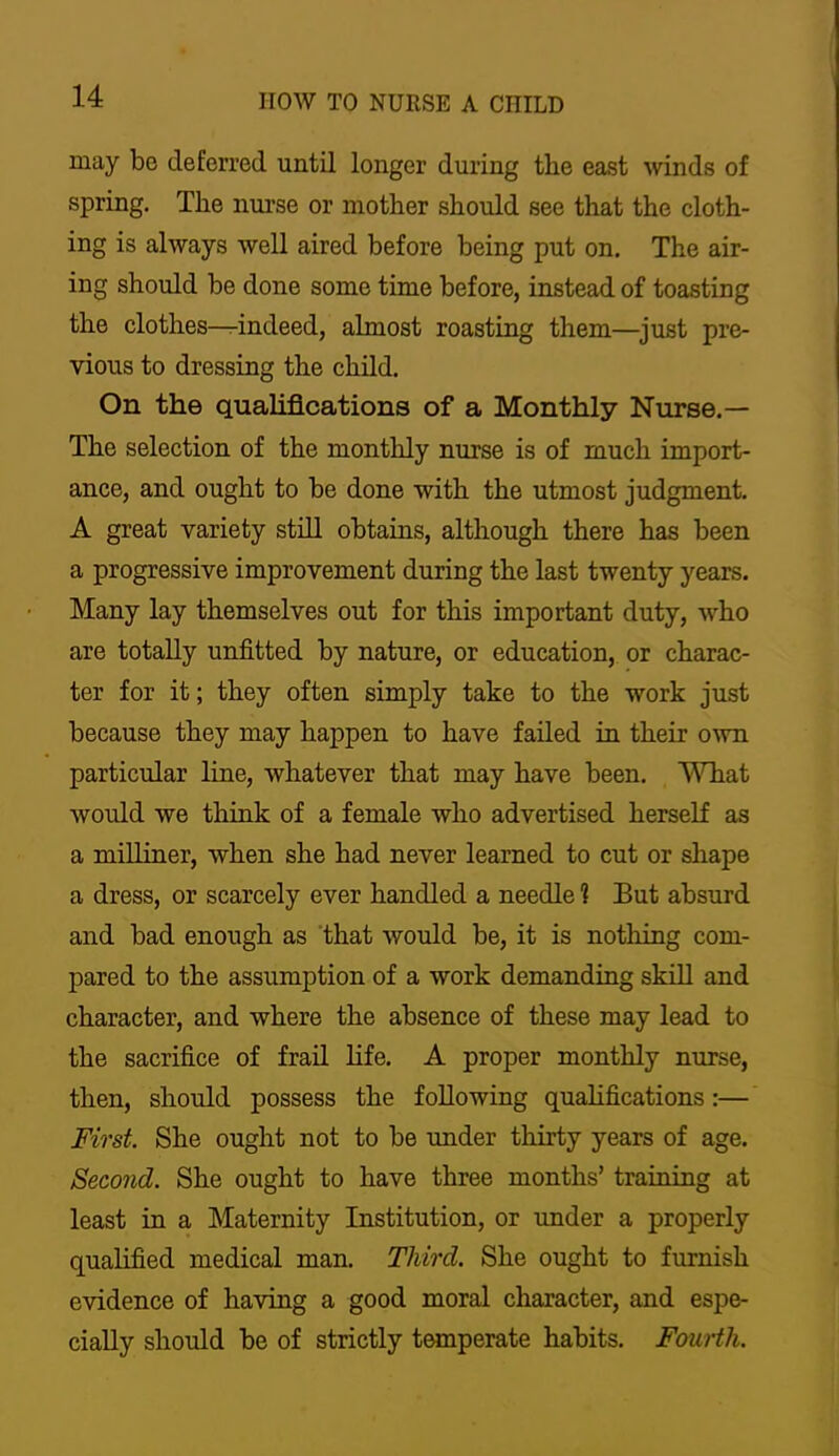 may be deferred until longer during the east winds of spring. The nm’se or mother should see that the cloth- ing is always well aired before being put on. The air- ing should be done some time before, instead of toasting the clothes—indeed, almost roasting them—^just pre- vious to dressing the child. On the qualifications of a Monthly Nurse.— The selection of the monthly nurse is of much import- ance, and ought to be done with the utmost judgment. A great variety still obtains, although there has been a progressive improvement during the last twenty years. Many lay themselves out for this important duty, who are totally unfitted by nature, or education, or charac- ter for it; they often simply take to the work just because they may happen to have failed in their own particular line, whatever that may have been. What would we think of a female who advertised herself as a milliuer, when she had never learned to cut or shape a dress, or scarcely ever handled a needle ? But absurd and bad enough as that would be, it is nothing com- pared to the assumption of a work demanding skill and character, and where the absence of these may lead to the sacrifice of frail life. A proper monthly nurse, then, should possess the following quahfications:— First. She ought not to be under thirty years of age. Second. She ought to have three months’ training at least in a Maternity Institution, or under a properly qualified medical man. Third. She ought to furnish evidence of having a good moral character, and espe- cially should be of strictly temperate habits. Fourth.