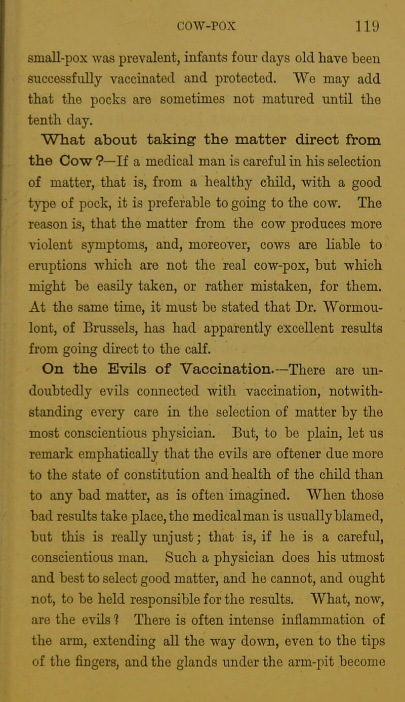 small-pox Avas prevalent, infants four days old have been successfully vaccinated and protected. We may add that the pocks are sometimes not matured until the tenth day. What about taking the matter direct from the Cow ?—If a medical man is careful in his selection of matter, that is, from a healthy child, with a good type of pock, it is preferable to going to the cow. The reason is, that the matter from the cow produces more violent symptoms, and, moreover, cows are liable to eruptions which are not the real cow-pox, but which might be easily taken, or rather mistaken, for them. At the same time, it must be stated that Dr. Wormou- lont, of Brussels, has had apparently excellent results from going direct to the calf. On the Evils of Vaccination.—There are un- doubtedly evils connected with vaccination, notwith- standing every care in the selection of matter by the most conscientious physician. But, to be plain, let us remark emphaticall;^ that the evils are oftener due more to the state of constitution and health of the child than to any bad matter, as is often imagined. When those bad results take place, the medical man is usually blamed, but this is really unjust; that is, if he is a careful, conscientious man. Such a physician does his utmost and best to select good matter, and he cannot, and ought not, to be held responsible for the results. What, now, are the evils 1 There is often intense inflammation of the arm, extending all the way down, even to the tips of the fingers, and the glands under the arm-pit become