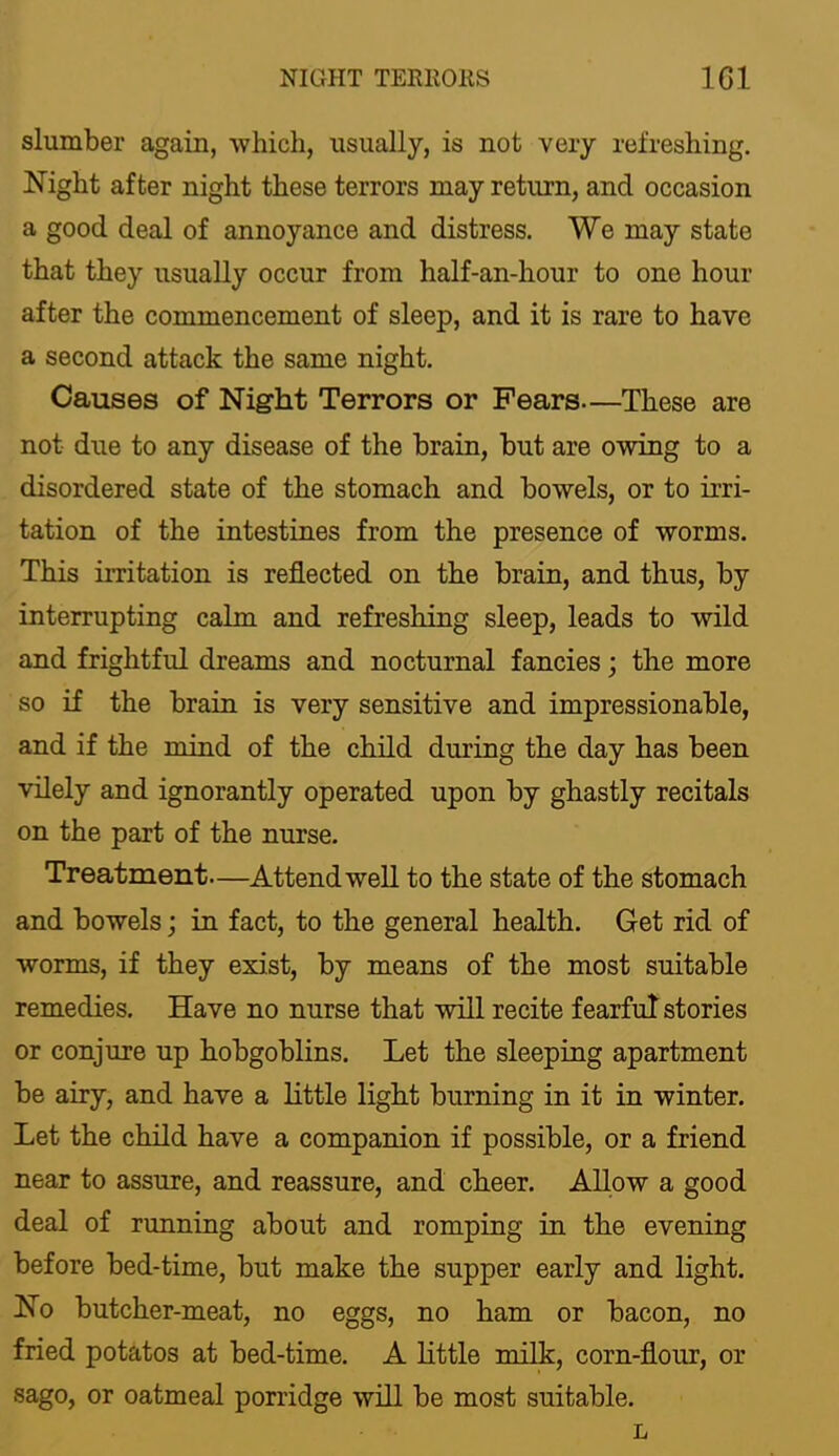 NIGHT TERllORS IGl slumber again, which, usually, is not very refreshing. Night after night these terrors may return, and occasion a good deal of annoyance and distress. We may state that they usually occur from half-an-hour to one hour after the commencement of sleep, and it is rare to have a second attack the same night. Causes of Night Terrors or Fears—These are not due to any disease of the brain, but are owing to a disordered state of the stomach and bowels, or to irri- tation of the intestines from the presence of worms. This irritation is reflected on the brain, and thus, by interrupting calm and refreshing sleep, leads to wild and frightful dreams and nocturnal fancies; the more so if the brain is very sensitive and impressionable, and if the mind of the child during the day has been vilely and ignorantly operated upon by ghastly recitals on the part of the nurse. Treatment—Attend well to the state of the stomach and bowels; in fact, to the general health. Get rid of worms, if they exist, by means of the most suitable remedies. Have no nurse that will recite fearful stories or conjure up hobgoblins. Let the sleeping apartment be airy, and have a little light burning in it in winter. Let the child have a companion if possible, or a friend near to assure, and reassure, and cheer. Allow a good deal of running about and romping in the evening before bed-time, but make the supper early and light. No butcher-meat, no eggs, no ham or bacon, no fried potatos at bed-time. A little milk, corn-flour, or sago, or oatmeal porridge will be most suitable.