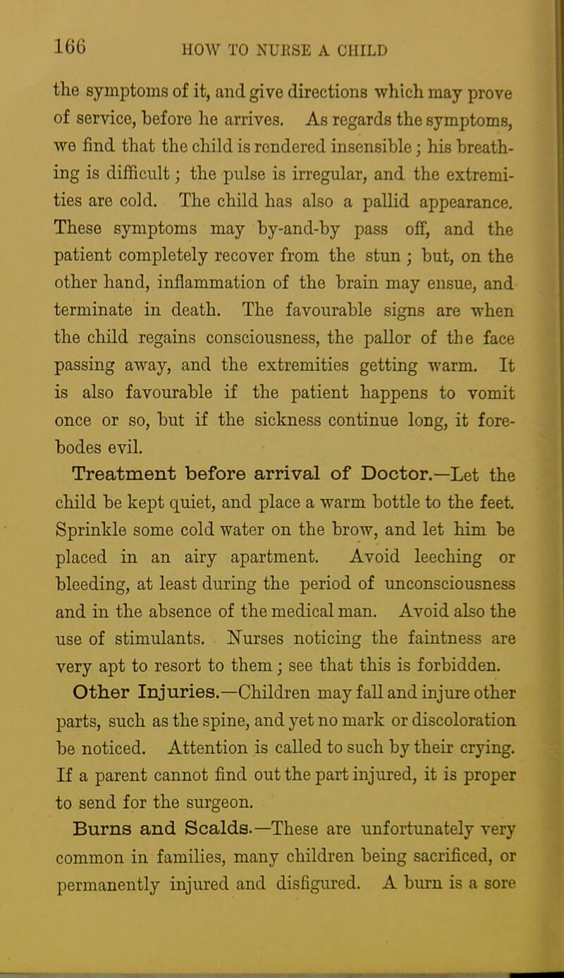 the symptoms of it, and give directions which may prove of service, before he arrives. As regards the symptoms, we find that the child is rendered insensible; his breath- ing is difficult; the pulse is irregular, and the extremi- ties are cold. The child has also a pallid appearance. These symptoms may by-and-by pass off, and the patient completely recover from the stun ; but, on the other hand, inflammation of the brain may ensue, and terminate in death. The favourable signs are when the child regains consciousness, the pallor of the face passing away, and the extremities getting warm. It is also favourable if the patient happens to vomit once or so, but if the sickness continue long, it fore- bodes evil. Treatment before arrival of Doctor.—Let the child be kept quiet, and place a warm bottle to the feet. Sprinkle some cold water on the brow, and let him be placed in an airy apartment. Avoid leeching or bleeding, at least during the period of unconsciousness and in the absence of the medical man. Avoid also the use of stimulants. Nurses noticing the faintness are very apt to resort to them; see that this is forbidden. Other Injuries.—Children may fall and injure other parts, such as the spine, and yet no mark or discoloration be noticed. Attention is called to such by their crying. If a parent cannot find out the part injured, it is proper to send for the surgeon. Burns and Scalds.—These are unfortunately very common in families, many children being sacrificed, or permanently injured and disfigured. A burn is a sore