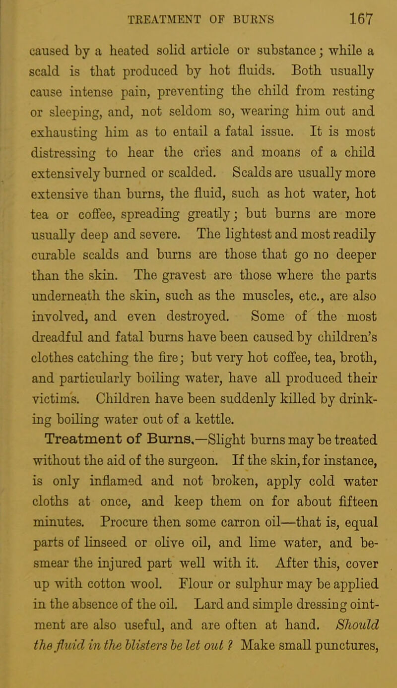 caused by a heated solid article or substance; while a scald is that produced by hot fluids. Both usually cause intense pain, preventing the child from resting or sleeping, and, not seldom so, wearing him out and exhausting him as to entail a fatal issue. It is most distressing to hear the cries and moans of a child extensively burned or scalded. Scalds are usually more extensive than burns, the fluid, such as hot water, hot tea or coffee, spreading greatly; but burns are more usually deep and severe. The lightest and most readily curable scalds and burns are those that go no deeper than the skin. The gravest are those where the parts underneath the skin, such as the muscles, etc., are also involved, and even destroyed. Some of the most dreadful and fatal burns have been caused by children’s clothes catching the fire; but very hot coffee, tea, broth, and particularly boiling water, have all produced their victims. Children have been suddenly killed by drink- ing boiling water out of a kettle. Treatment of Burns,—Slight burns may be treated without the aid of the surgeon. If the skin, for instance, is only inflamed and not broken, apply cold water cloths at once, and keep them on for about fifteen minutes. Procure then some carron oil—that is, equal parts of linseed or olive oil, and lime water, and be- smear the injured part well with it. After this, cover up with cotton wool. Flour or sulphur may be applied in the absence of the oil. Lard and simple dressing oint- ment are also useful, and are often at hand. Should the fluid in the blisters he let out ? Make smaU punctures.