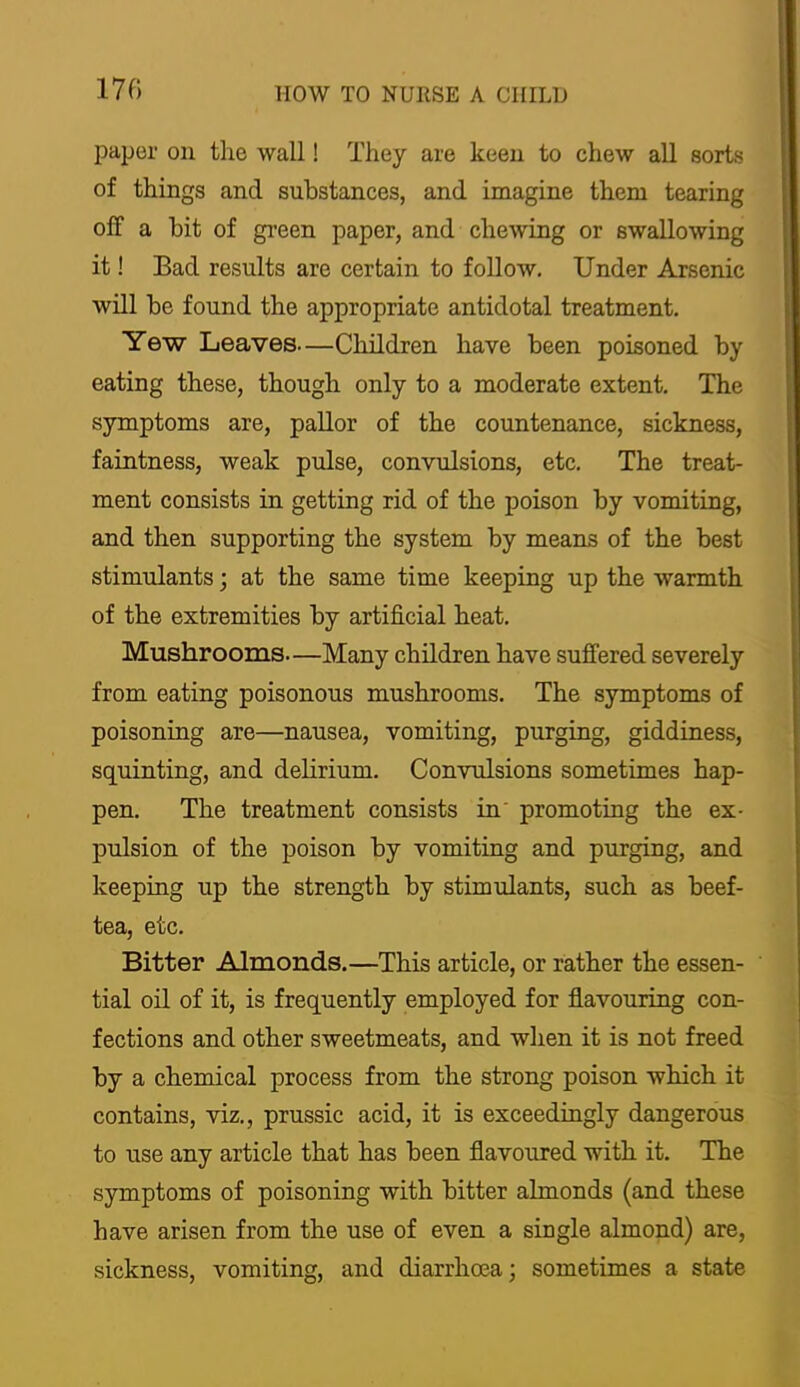 paper on the wall! They are keen to chew all sorts of things and substances, and imagine them tearing off a bit of green paper, and chewing or swallowing it! Bad results are certain to follow. Under Arsenic will be found the appropriate antidotal treatment. Yew Leaves—Children have been poisoned by eating these, though only to a moderate extent. The symptoms are, pallor of the countenance, sickness, faintness, weak pulse, convulsions, etc. The treat- ment consists in getting rid of the poison by vomiting, and then supporting the system by means of the best stimulants; at the same time keeping up the warmth of the extremities by artificial heat. Mushrooms—Many children have suffered severely from eating poisonous mushrooms. The symptoms of poisoning are—nausea, vomiting, purging, giddiness, squinting, and delirium. Convulsions sometimes hap- pen. The treatment consists in' promotiag the ex- pulsion of the poison by vomiting and purging, and keeping up the strength by stimulants, such as beef- tea, etc. Bitter Almonds.—This article, or rather the essen- ' tial oil of it, is frequently employed for flavouring con- fections and other sweetmeats, and when it is not freed by a chemical process from the strong poison which it contains, viz., prussic acid, it is exceedingly dangerous to use any article that has been flavoured with it. The symptoms of poisoning with bitter almonds (and these have arisen from the use of even a single almond) are, sickness, vomiting, and diarrhoea; sometimes a state