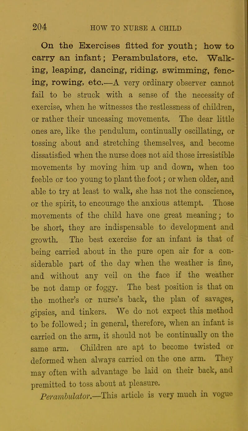 On the Exercises fitted for youth; how to carry an infant; Perambulators, etc. Walk- ing, leaping, dancing, riding, swimming, fenc- ing, rowing, etc.—very ordinary observer cannot fail to be struck with a sense of the necessity of exercise, when be witnesses the restlessness of children, or rather their unceasing movements. The dear httle ones are, like the pendulum, continually oscillating, or tossiug about and stretching themselves, and become dissatisfied when the nurse does not aid those irresistible movements by moving him up and down, when too feeble or too young to plant the foot; or when older, and able to try at least to walk, she has not the conscience, or the spirit, to encourage the anxious attempt. Those movements of the child have one great meaning; to be short, they are indispensable to development and growth. The best exercise for an infant is that of being carried about in the pure open air for a con- siderable part of the day when the weather is fine, and without any veil on the face if the weather be not damp or foggy. The best position is that on the mother’s or nurse’s back, the plan of savages, gipsies, and tinkers. We do not expect this method to be followed; in general, therefore, when an infant is carried on the arm, it should not be continually on the same arm. Cliildren are apt to become twisted or deformed when always carried on the one arm. They may often with advantage be laid on their back, and premitted to toss about at pleasure. Perambulator.—article is very much in vogue