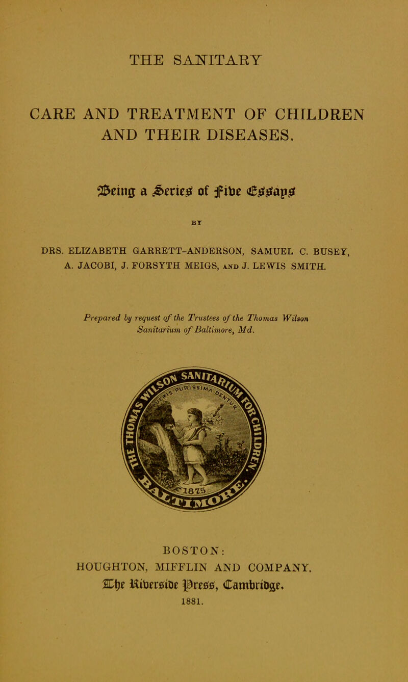 THE SANITARY CARE AND TREATMENT OF CHILDREN AND THEIR DISEASES. Seeing a Series of jfitoe 4&sgap£ DRS. ELIZABETH GARRETT-ANDERSON, SAMUEL C. BUSEY, A. JACOBI, J. FORSYTH MEIGS, and J. LEWIS SMITH. Prepared by request of the Trustees of the Thomas Wilson Sanitarium of Baltimore, Md. BOSTON: HOUGHTON, MIFFLIN AND COMPANY. %\)t RtoersiDe Dretfs, CambrtDgG 1881.