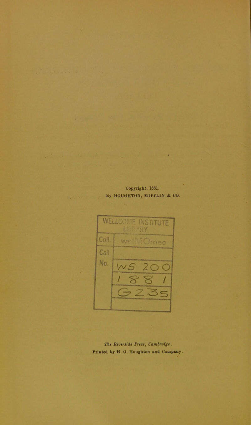 Copyright, 1881. By HOUGHTON, MIFFLIN & CO. WELLCOrINSTITUTE Lr:; \RY Coll. Call Mo. 1 Wf-''.?Omec WS 20 0 / g-'s r 3 2 3 s The Riverside Press, Cambridge.