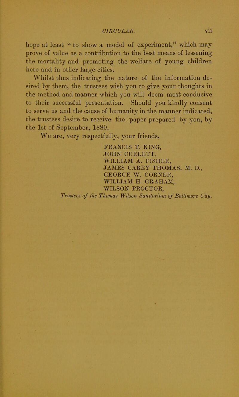 hope at least “ to show a model of experiment,” which may prove of value as a contribution to the best means of lessening the mortality and promoting the welfare of young children here and in other large cities. Whilst thus indicating the nature of the information de- sired by them, the trustees wish you to give your thoughts in the method and manner which you will deem most conducive to their successful presentation. Should you kindly consent to serve us and the cause of humanity in the manner indicated, the trustees desire to receive the paper prepared by you, by the 1st of September, 1880. We are, very respectfully, your friends, FRANCIS T. KING, JOHN CURLETT, WILLIAM A. FISHER, JAMES CAREY THOMAS, M. D., GEORGE W. CORNER, WILLIAM H. GRAHAM, WILSON PROCTOR, Trustees of the Thomas Wilson Sanitarium of Baltimore City.