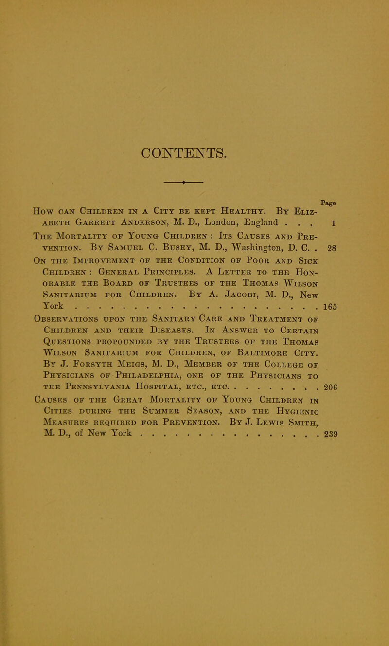 CONTENTS. Page How can Children in a City be kept Healthy. By Eliz- abeth Garrett Anderson, M. D., London, England ... l The Mortality of Young Children : Its Causes and Pre- vention. By Samuel C. Busey, M. D., Washington, D. C. . 28 On the Improvement of the Condition of Poor and Sick Children : General Principles. A Letter to the Hon- orable the Board of Trustees of the Thomas Wilson Sanitarium for Children. By A. Jacobi, M. D., New York 165 Observations upon the Sanitary Care and Treatment of Children and their Diseases. In Answer to Certain Questions propounded by the Trustees of the Thomas Wilson Sanitarium for Children, of Baltimore City. By J. Forsyth Meigs, M. D., Member of the College of Physicians of Philadelphia, one of the Physicians to the Pennsylvania Hospital, etc., etc 206 Causes of the Great Mortality of Young Children in Cities during the Summer Season, and the Hygienic Measures required for Prevention. By J. Lewis Smith, M. D., of New York 239