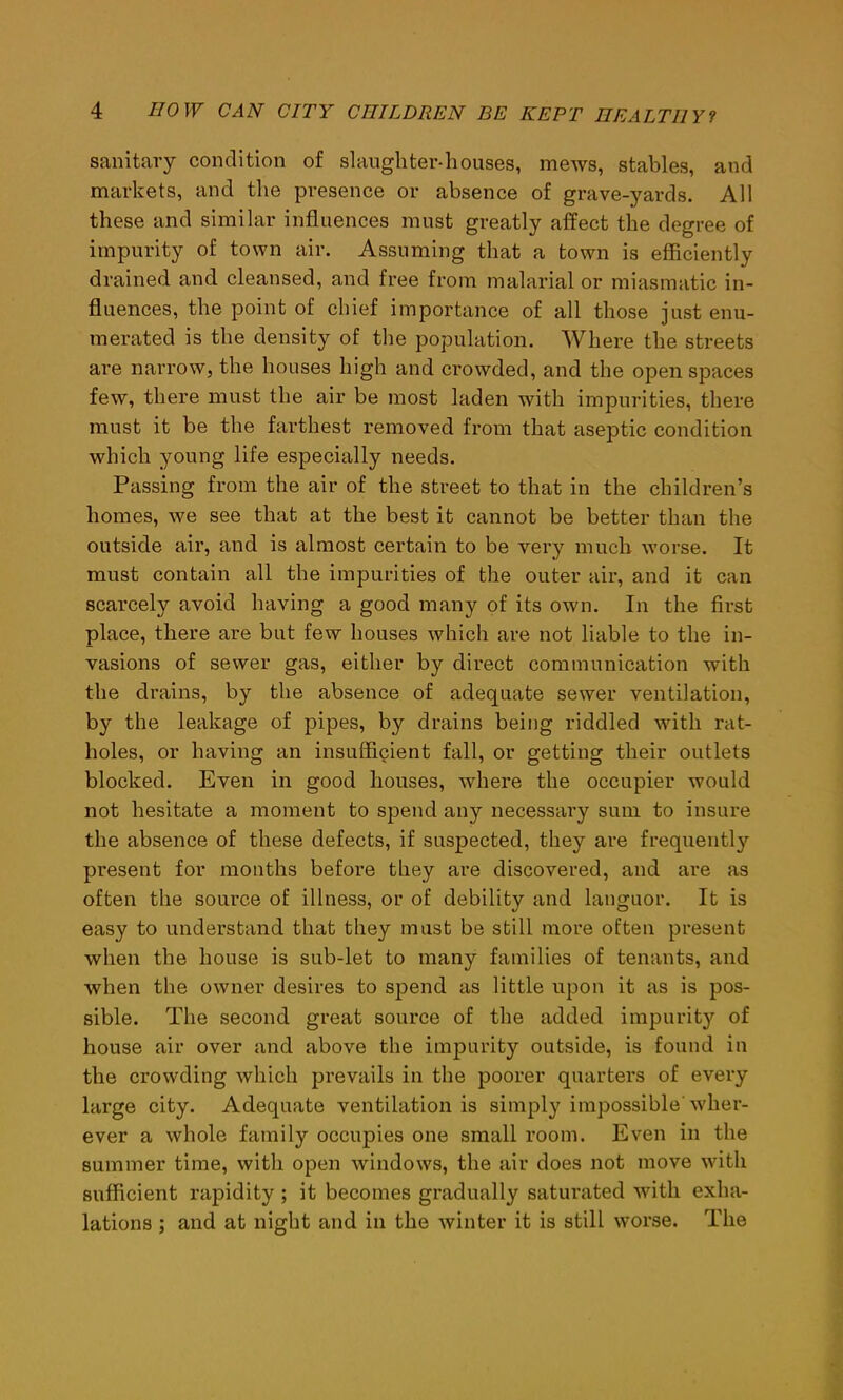 sanitary condition of slaughter-houses, mews, stables, and markets, and the presence or absence of grave-yards. All these and similar influences must greatly affect the degree of impurity of town air. Assuming that a town is efficiently drained and cleansed, and free from malarial or miasmatic in- fluences, the point of chief importance of all those just enu- merated is the density of the population. Where the streets are narrow, the houses high and crowded, and the open spaces few, there must the air be most laden with impurities, there must it be the farthest removed from that aseptic condition which young life especially needs. Passing from the air of the street to that in the children’s homes, we see that at the best it cannot be better than the outside air, and is almost certain to be very much worse. It must contain all the impurities of the outer air, and it can scarcely avoid having a good many of its own. In the first place, there are but few houses which are not liable to the in- vasions of sewer gas, either by direct communication with the drains, by the absence of adequate sewer ventilation, by the leakage of pipes, by drains being riddled with rat- holes, or having an insufficient fall, or getting their outlets blocked. Even in good houses, where the occupier would not hesitate a moment to spend any necessary sum to insure the absence of these defects, if suspected, they are frequently present for months before they are discovered, and are as often the source of illness, or of debility and languor. It is easy to understand that they must be still more often present when the house is sub-let to many families of tenants, and when the owner desires to spend as little upon it as is pos- sible. The second great source of the added impurity of house air over and above the impurity outside, is found in the crowding which prevails in the poorer quarters of every large city. Adequate ventilation is simply impossible wher- ever a whole family occupies one small room. Even in the summer time, with open windows, the air does not move with sufficient rapidity ; it becomes gradually saturated with exha- lations ; and at night and in the winter it is still worse. The