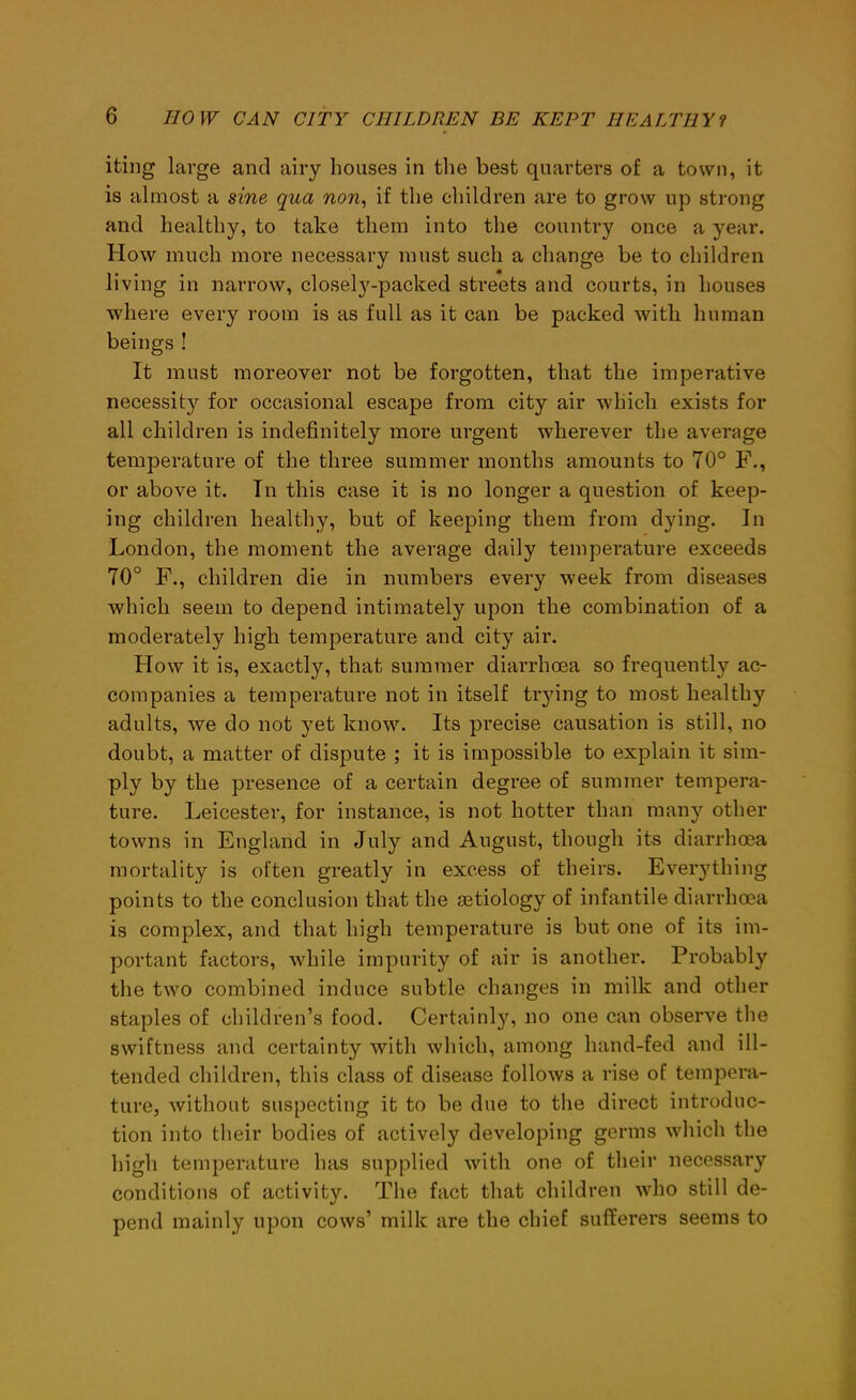 iting large and airy houses in the best quarters of a town, it is almost a sine qua non, if the children are to grow up strong and healthy, to take them into the country once a year. How much more necessary must such a change be to children living in narrow, closely-packed streets and courts, in houses where every room is as full as it can be packed with human beings ! It must moreover not be forgotten, that the imperative necessity for occasional escape from city air which exists for all children is indefinitely more urgent wherever the average temperature of the three summer months amounts to 70° F., or above it. In this case it is no longer a question of keep- ing children healthy, but of keeping them from dying. In London, the moment the average daily temperature exceeds 70° F., children die in numbers every week from diseases which seem to depend intimately upon the combination of a moderately high temperature and city air. How it is, exactly, that summer diarrhoea so frequently ac- companies a temperature not in itself trying to most healthy adults, we do not yet know. Its precise causation is still, no doubt, a matter of dispute ; it is impossible to explain it sim- ply by the presence of a certain degree of summer tempera- ture. Leicester, for instance, is not hotter than many other towns in England in July and August, though its diarrhoea mortality is often greatly in excess of theirs. Everything points to the conclusion that the aetiology of infantile diarrhoea is complex, and that high temperature is but one of its im- portant factors, while impurity of air is another. Probably the two combined induce subtle changes in milk and other staples of children’s food. Certainty, no one can observe the swiftness and certainty with which, among hand-fed and ill- tended children, this class of disease follows a rise of tempera- ture, without suspecting it to be due to the direct introduc- tion into their bodies of actively developing germs which the high temperature has supplied with one of their necessary conditions of activity. The fact that children who still de- pend mainly upon cows’ milk are the chief sufferers seems to