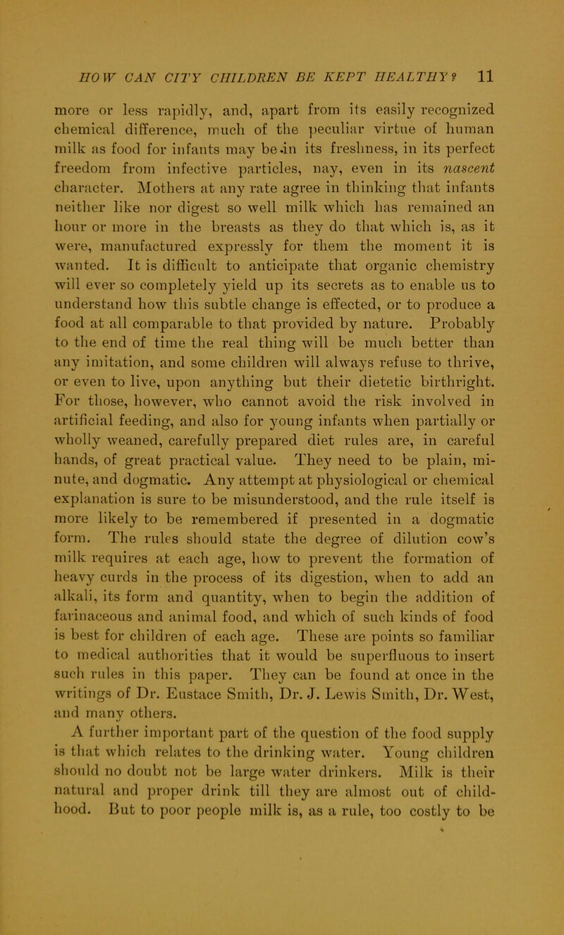 more or less rapidly, and, apart from its easily recognized chemical difference, much of the peculiar virtue of human milk as food for infants may be-in its freshness, in its perfect freedom from infective particles, nay, even in its nascent character. Mothers at any rate agree in thinking that infants neither like nor digest so well milk which has remained an hour or more in the breasts as they do that which is, as it were, manufactured expressly for them the moment it is wanted. It is difficult to anticipate that organic chemistry will ever so completely yield up its secrets as to enable us to understand how this subtle change is effected, or to produce a food at all comparable to that provided by nature. Probably to the end of time the real thing will be much better than any imitation, and some children will always refuse to thrive, or even to live, upon anything but their dietetic birthright. For those, however, who cannot avoid the risk involved in artificial feeding, and also for young infants when partially or wholly weaned, carefully prepared diet rules are, in careful hands, of great practical value. They need to be plain, mi- nute, and dogmatic. Any attempt at physiological or chemical explanation is sure to be misunderstood, and the rule itself is more likely to be remembered if presented in a dogmatic form. The rules should state the degree of dilution cow’s milk requires at each age, how to prevent the formation of heavy curds in the process of its digestion, when to add an alkali, its form and quantity, when to begin the addition of farinaceous and animal food, and which of such kinds of food is best for children of each age. These are points so familiar to medical authorities that it would be superfluous to insert such rules in this paper. They can be found at once in the writings of Dr. Eustace Smith, Dr. J. Lewis Smith, Dr. West, and many others. A further important part of the question of the food supply is that which relates to the drinking water. Young children should no doubt not be large water drinkers. Milk is their natural and proper drink till they are almost out of child- hood. But to poor people milk is, as a rule, too costly to be