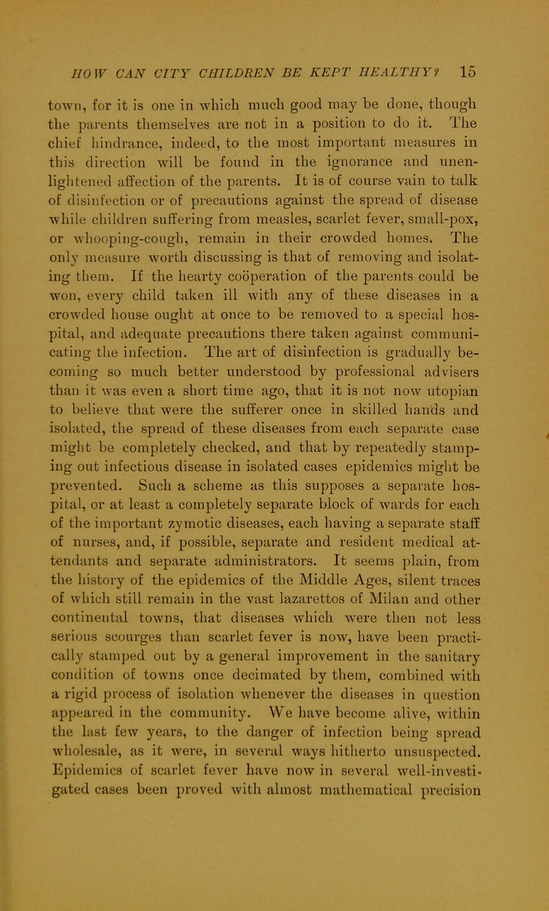 town, for it is one in which much good may be done, though the parents themselves are not in a position to do it. The chief hindrance, indeed, to the most important measures in this direction will be found in the ignorance and unen- lightened affection of the parents. It is of course vain to talk of disinfection or of precautions against the spread of disease while children suffering from measles, scarlet fever, small-pox, or whooping-cough, remain in their crowded homes. The only measure worth discussing is that of removing and isolat- ing them. If the hearty cooperation of the parents could be won, every child taken ill with any of these diseases in a crowded house ought at once to be removed to a special hos- pital, and adequate precautions there taken against communi- cating the infection. The art of disinfection is gradually be- coming so much better understood by professional advisers than it was even a short time ago, that it is not now utopian to believe that were the sufferer once in skilled hands and isolated, the spread of these diseases from each separate case might be completely checked, and that by repeatedly stamp- ing out infectious disease in isolated cases epidemics might be prevented. Such a scheme as this supposes a separate hos- pital, or at least a completely separate block of wards for each of the important zymotic diseases, each having a separate staff of nurses, and, if possible, separate and resident medical at- tendants and separate administrators. It seems plain, from the history of the epidemics of the Middle Ages, silent traces of which still remain in the vast lazarettos of Milan and other continental towns, that diseases which were then not less serious scourges than scarlet fever is now, have been practi- cally stamped out by a general improvement in the sanitary condition of towns once decimated by them, combined with a rigid process of isolation whenever the diseases in question appeared in the community. We have become alive, within the last few years, to the danger of infection being spread wholesale, as it were, in several ways hitherto unsuspected. Epidemics of scarlet fever have now in several well-investi- gated cases been proved with almost mathematical precision