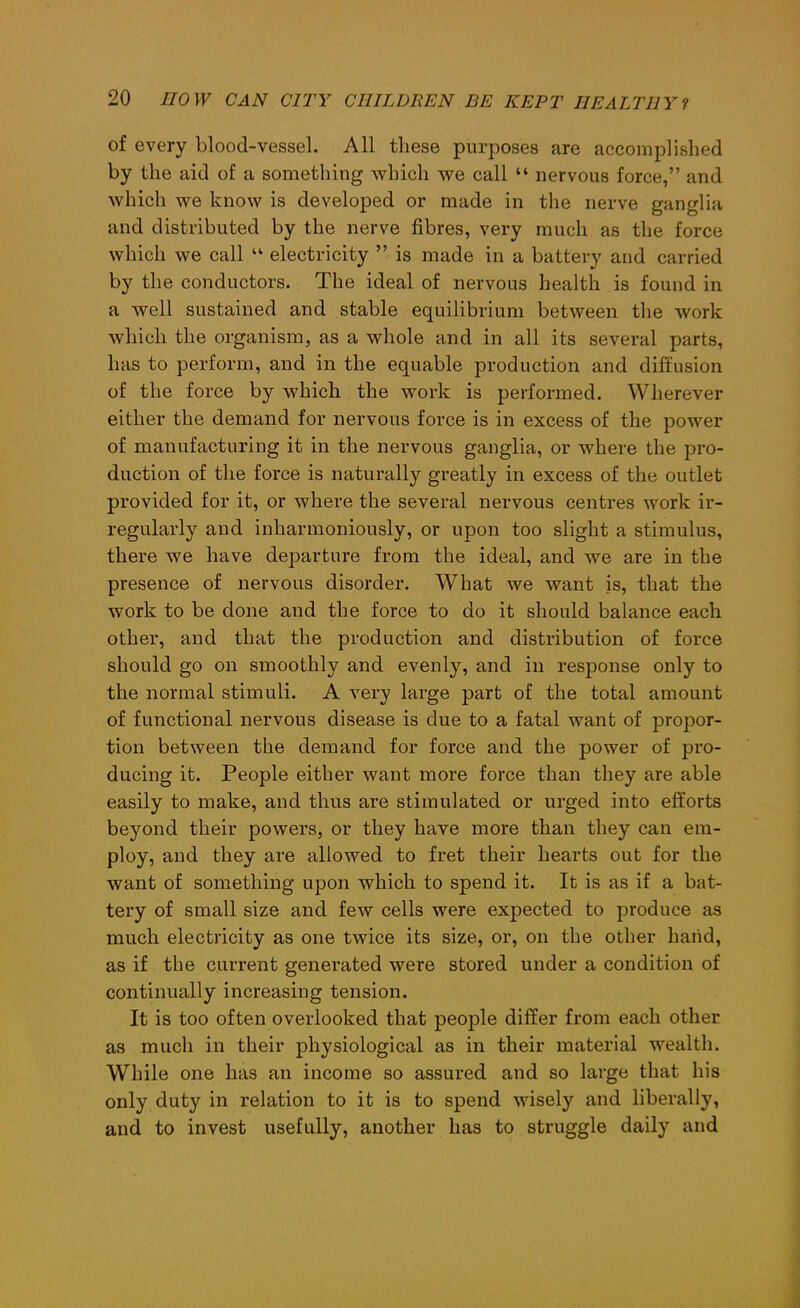 of every blood-vessel. All these purposes are accomplished by the aid of a something which we call “ nervous force,” and which we know is developed or made in the nerve ganglia and distributed by the nerve fibres, very much as the force which we call “ electricity ” is made in a battery and carried by the conductors. The ideal of nervous health is found in a well sustained and stable equilibrium between the work which the organism, as a whole and in all its several parts, has to perform, and in the equable production and diffusion of the force by which the work is performed. Wherever either the demand for nervous force is in excess of the power of manufacturing it in the nervous ganglia, or where the pro- duction of the force is naturally greatly in excess of the outlet provided for it, or where the several nervous centres work ir- regularly and inharmoniously, or upon too slight a stimulus, there we have departure from the ideal, and we are in the presence of nervous disorder. What we want is, that the work to be done and the force to do it should balance each other, and that the production and distribution of force should go on smoothly and evenly, and in response only to the normal stimuli. A very large part of the total amount of functional nervous disease is due to a fatal want of propor- tion between the demand for force and the power of pro- ducing it. People either want more force than they are able easily to make, and thus are stimulated or urged into efforts beyond their powers, or they have more than they can em- ploy, and they are allowed to fret their hearts out for the want of something upon which to spend it. It is as if a bat- tery of small size and few cells were expected to produce as much electricity as one twice its size, or, on the other hand, as if the current generated were stored under a condition of continually increasing tension. It is too often overlooked that people differ from each other as much in their physiological as in their material wealth. While one has an income so assured and so large that his only duty in relation to it is to spend wisely and liberally, and to invest usefully, another has to struggle daily and