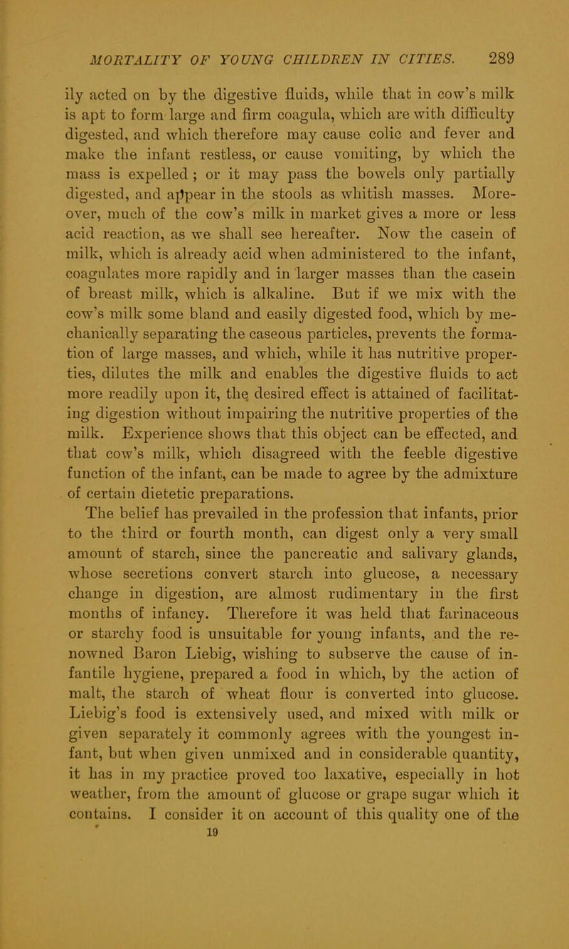 ily acted on by tlie digestive fluids, while that in cow’s milk is apt to form large and firm coagula, which are with difficulty digested, and which therefore may cause colic and fever and make the infant restless, or cause vomiting, by which the mass is expelled ; or it may pass the bowels only partially digested, and appear in the stools as whitish masses. More- over, much of the cow’s milk in market gives a more or less acid reaction, as we shall see hereafter. Now the casein of milk, which is already acid when administered to the infant, coagulates more rapidly and in larger masses than the casein of breast milk, which is alkaline. But if we mix with the cow’s milk some bland and easily digested food, which by me- chanically separating the caseous particles, prevents the forma- tion of large masses, and which, while it has nutritive proper- ties, dilutes the milk and enables the digestive fluids to act more readily upon it, the desired effect is attained of facilitat- ing digestion without impairing the nutritive properties of the milk. Experience shows that this object can be effected, and that cow’s milk, which disagreed with the feeble digestive function of the infant, can be made to agree by the admixture of certain dietetic preparations. The belief has prevailed in the profession that infants, prior to the third or fourth month, can digest only a very small amount of starch, since the pancreatic and salivary glands, whose secretions convert starch into glucose, a necessary change in digestion, are almost rudimentary in the first months of infancy. Therefore it was held that farinaceous or starchy food is unsuitable for young infants, and the re- nowned Baron Liebig, wishing to subserve the cause of in- fantile hygiene, prepared a food in which, by the action of malt, the starch of wheat flour is converted into glucose. Liebig’s food is extensively used, and mixed with milk or given separately it commonly agrees with the youngest in- fant, but when given unmixed and in considerable quantity, it has in my practice proved too laxative, especially in hot weather, from the amount of glucose or grape sugar which it contains. I consider it on account of this quality one of the