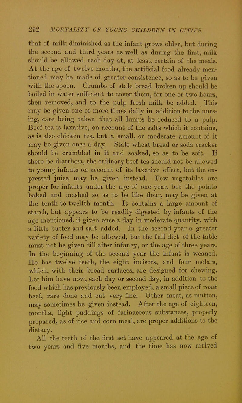 that of milk diminished as the infant grows older, but during the second and third years as well as during the first, milk should be allowed each day at, at least, certain of the meals. At the age of twelve months, the artificial food already men- tioned may be made of greater consistence, so as to be given with the spoon. Crumbs of stale bread broken up should be boiled in water sufficient to cover them, for one or two hours, then removed, and to the pulp fresh milk be added. This may be given one or more times daily in addition to the nurs- ing, care being taken that all lumps be reduced to a pulp. Beef tea is laxative, on account of the salts which it contains, as is also chicken tea, but a small, or moderate amount of it may be given once a day. Stale wheat bread or soda cracker should be crumbled in it and soaked, so as to be soft. If there be diarrhoea, the ordinary beef tea should not be allowed to young infants on account of its laxative effect, but the ex- pressed juice may be given instead. Few vegetables are proper for infants under the age of one year, but the potato baked and mashed so as to be like flour, may be given at the tenth to twelfth month. It contains a large amount of starch, but appears to be readily digested by infants of the age mentioned, if given once a day in moderate quantity, with a little butter and salt added. In the second year a greater variety of food may be allowed, but the full diet of the table must not be given till after infancy, or the age of three years. In the beginning of the second year the infant is weaned. He has twelve teeth, the eight incisors, and four molars, which, with their broad surfaces, are designed for chewing. Let him have now, each day or second day, in addition to the food which has previously been employed, a small piece of roast beef, rare done and cut very fine. Other meat, as mutton, may sometimes be given instead. After the age of eighteen, months, light puddings of farinaceous substances, properly prepared, as of rice and corn meal, are proper additions to the dietary. All the teeth of the first set have appeared at the age of two years and five months, and the time has now arrived