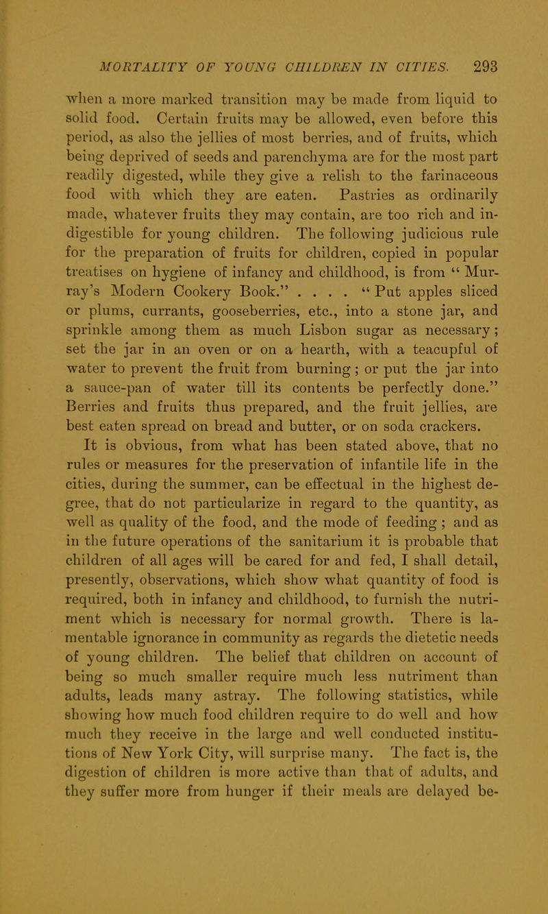 when a more marked transition may be made from liquid to solid food. Certain fruits may be allowed, even before this period, as also the jellies of most berries, and of fruits, which being deprived of seeds and parenchyma are for the most part readily digested, while they give a relish to the farinaceous food with which they are eaten. Pastries as ordinarily made, whatever fruits they may contain, are too rich and in- digestible for young children. The following judicious rule for the preparation of fruits for children, copied in popular treatises on hygiene of infancy and childhood, is from “ Mur- ray’s Modern Cookery Book.” .... “ Put apples sliced or plums, currants, gooseberries, etc., into a stone jar, and sprinkle among them as much Lisbon sugar as necessary; set the jar in an oven or on a hearth, with a teacupful of water to prevent the fruit from burning ; or put the jar into a sauce-pan of water till its contents be perfectly done.” Berries and fruits thus prepared, and the fruit jellies, are best eaten spread on bread and butter, or on soda crackers. It is obvious, from what has been stated above, that no rules or measures for the preservation of infantile life in the cities, during the summer, can be effectual in the highest de- gree, that do not particularize in regard to the quantity, as well as quality of the food, and the mode of feeding ; and as in the future operations of the sanitarium it is probable that children of all ages will be cared for and fed, I shall detail, presently, observations, which show what quantity of food is required, both in infancy and childhood, to furnish the nutri- ment which is necessary for normal growth. There is la- mentable ignorance in community as regards the dietetic needs of young children. The belief that children on account of being so much smaller require much less nutriment than adults, leads many astray. The following statistics, while showing how much food children require to do well and how much they receive in the large and well conducted institu- tions of New York City, will surprise many. The fact is, the digestion of children is more active than that of adults, and they suffer more from hunger if their meals are delayed be-