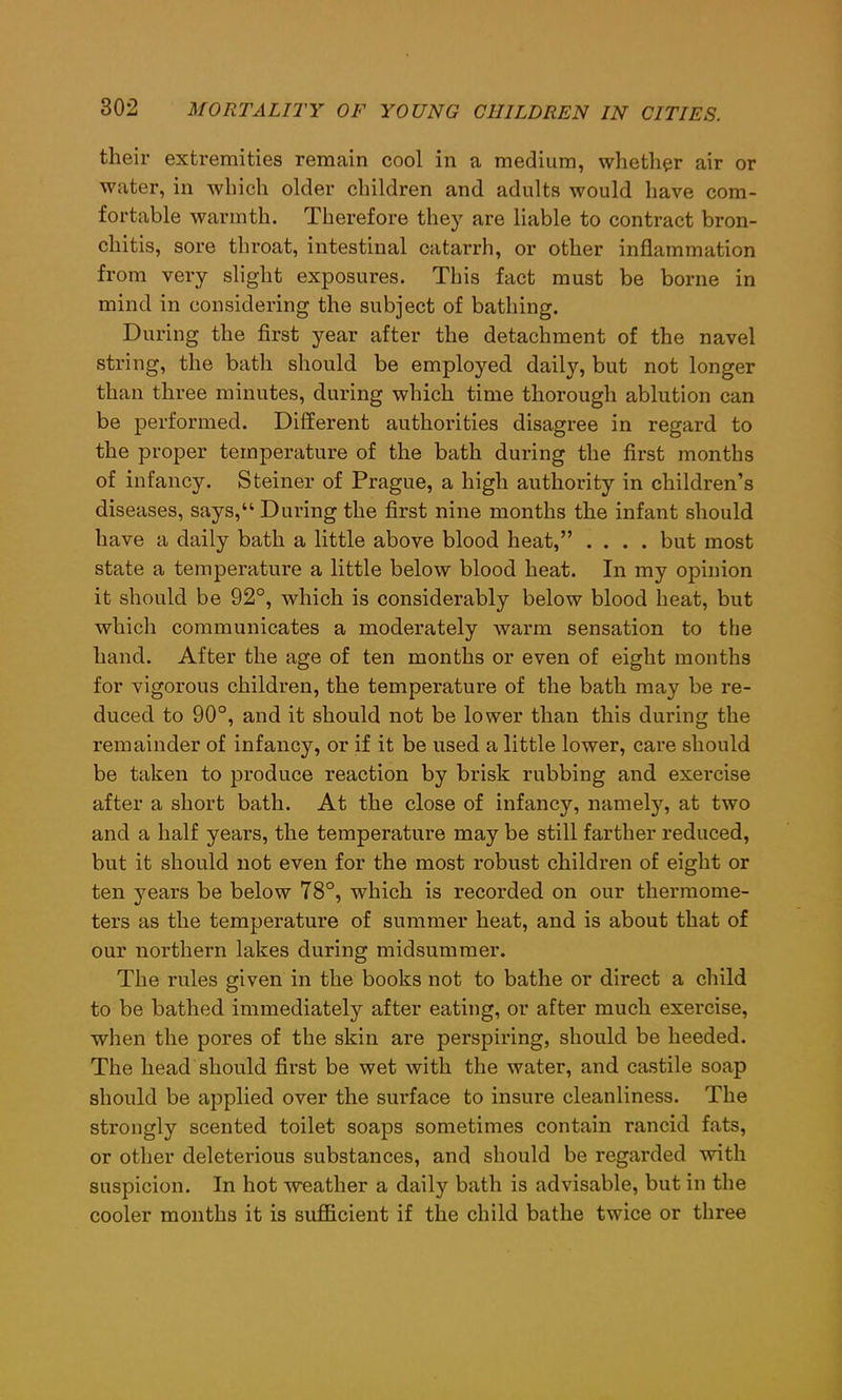 their extremities remain cool in a medium, whether air or water, in which older children and adults would have com- fortable warmth. Therefore they are liable to contract bron- chitis, sore throat, intestinal catarrh, or other inflammation from very slight exposures. This fact must be borne in mind in considering the subject of bathing. During the first year after the detachment of the navel string, the batli should be emplo}red daily, but not longer than three minutes, during which time thorough ablution can be performed. Different authorities disagree in regard to the proper temperature of the bath during the first months of infancy. Steiner of Prague, a high authority in children’s diseases, says,“ During the first nine months the infant should have a daily bath a little above blood heat,” .... but most state a temperature a little below blood heat. In my opinion it should be 92°, which is considerably below blood heat, but which communicates a moderately warm sensation to the hand. After the age of ten months or even of eight months for vigorous children, the temperature of the bath may be re- duced to 90°, and it should not be lower than this during the remainder of infancy, or if it be used a little lower, care should be taken to produce reaction by brisk rubbing and exercise after a short bath. At the close of infancy, namely, at two and a half years, the temperature may be still farther reduced, but it should not even for the most robust children of eight or ten years be below 78°, which is recorded on our thermome- ters as the temperature of summer heat, and is about that of our northern lakes during midsummer. The rules given in the books not to bathe or direct a child to be bathed immediately after eating, or after much exercise, when the pores of the skin are perspiring, should be heeded. The head should first be wet with the water, and castile soap should be applied over the surface to insure cleanliness. The strongly scented toilet soaps sometimes contain rancid fats, or other deleterious substances, and should be regarded with suspicion. In hot weather a daily bath is advisable, but in the cooler months it is sufficient if the child bathe twice or three