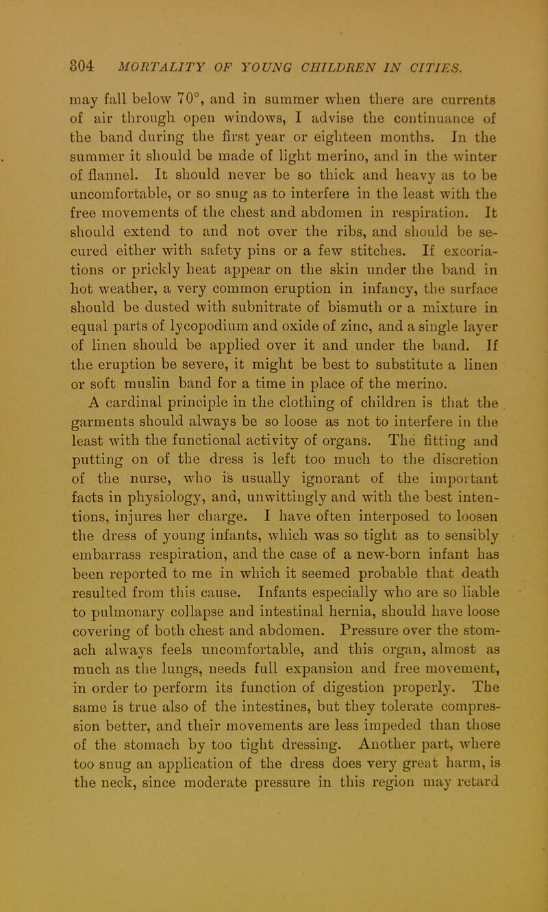 may fall below 70°, and in summer when there are currents of air through open windows, I advise the continuance of the band during the first year or eighteen months. In the summer it should be made of light merino, and in the winter of flannel. It should never be so thick and heavy as to be uncomfortable, or so snug as to interfere in the least with the free movements of the chest and abdomen in respiration. It should extend to and not over the ribs, and should be se- cured either with safety pins or a few stitches. If excoria- tions or prickly heat appear on the skin under the band in hot weather, a very common eruption in infancy, the surface should be dusted with subnitrate of bismuth or a mixture in equal parts of lycopodium and oxide of zinc, and a single layer of linen should be applied over it and under the band. If the eruption be severe, it might be best to substitute a linen or soft muslin band for a time in place of the merino. A cardinal principle in the clothing of children is that the garments should always be so loose as not to interfere in the least with the functional activity of organs. The fitting and putting on of the dress is left too much to the discretion of the nurse, who is usually ignorant of the important facts in physiology, and, unwittingly and with the best inten- tions, injures her charge. I have often interposed to loosen the dress of young infants, which was so tight as to sensibly embarrass respiration, and the case of a new-born infant has been reported to me in which it seemed probable that death resulted from this cause. Infants especially who are so liable to pulmonary collapse and intestinal hernia, should have loose covering of both chest and abdomen. Pressure over the stom- ach always feels uncomfortable, and this organ, almost as much as the lungs, needs full expansion and free movement, in order to perform its function of digestion properly. The same is true also of the intestines, but they tolerate compres- sion better, and their movements are less impeded than those of the stomach by too tight dressing. Another part, where too snug an application of the dress does very great harm, is the neck, since moderate pressure in this region may retard