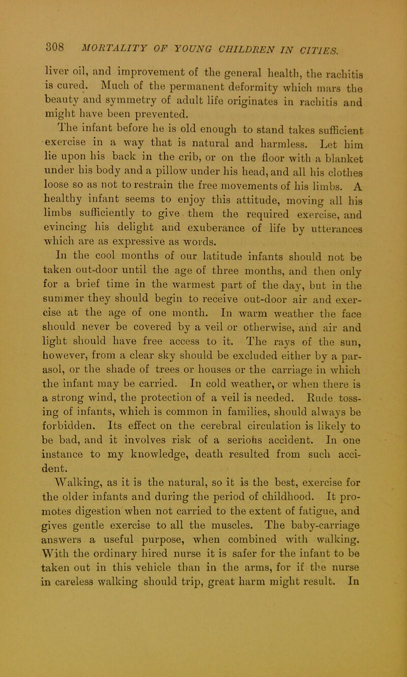 liver oil, and improvement of the general health, the rachitis is cured. Much of the permanent deformity which mars the beauty and symmetry of adult life originates in rachitis and might have been prevented. lhe infant before he is old enough to stand takes sufficient exercise in a way that is natural and harmless. Let him lie upon his back in the crib, or on the floor with a blanket under his body and a pillow under his head, and all his clothes loose so as not to restrain the free movements of his limbs. A healthy infant seems to enjoy this attitude, moving all his limbs sufficiently to give them the required exercise, and evincing his delight and exuberance of life by utterances which are as expressive as words. In the cool months of our latitude infants should not be taken out-door until the age of three months, and then only for a brief time in the warmest part of the day, but in the summer they should begin to receive out-door air and exer- cise at the age of one month. In warm weather the face should never be covered by a veil or otherwise, aiid air and light should have free access to it. The rays of the sun, however, from a clear sky should be excluded either by a par- asol, or the shade of trees or houses or the carriage in which the infant may be carried. In cold weather, or when there is a strong wind, the protection of a veil is needed. Rude toss- ing of infants, which is common in families, should always be forbidden. Its effect on the cerebral circulation is likely to be bad, and it involves risk of a seriohs accident. In one instance to my knowledge, death resulted from such acci- dent. Walking, as it is the natural, so it is the best, exercise for the older infants and during the period of childhood. It pro- motes digestion when not carried to the extent of fatigue, and gives gentle exercise to all the muscles. The baby-carriage answers a useful purpose, when combined with walking. With the ordinary hired nurse it is safer for the infant to be taken out in this vehicle than in the arms, for if the nurse in careless walking should trip, great harm might result. In