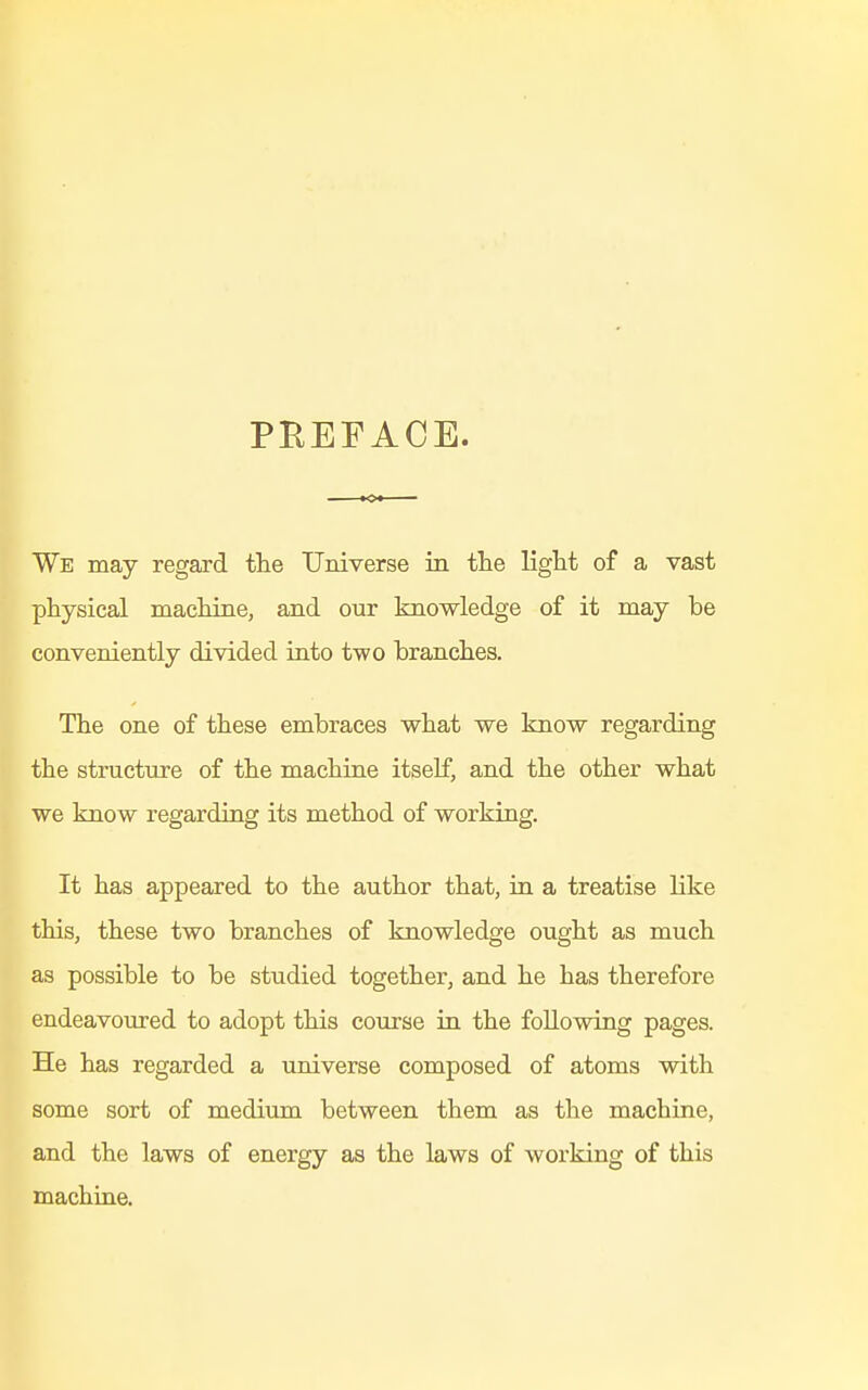 PREFACE. We may regard the Universe in the light of a vast physical machine, and our knowledge of it may be conveniently divided into two branches. The one of these embraces what we know regarding the structure of the machine itself, and the other what we know regarding its method of working. It has appeared to the author that, in a treatise like this, these two branches of knowledge ought as much as possible to be studied together, and he has therefore endeavoured to adopt this course in the following pages. He has regarded a universe composed of atoms with some sort of medium between them as the machine, and the laws of energy as the laws of working of this machine.