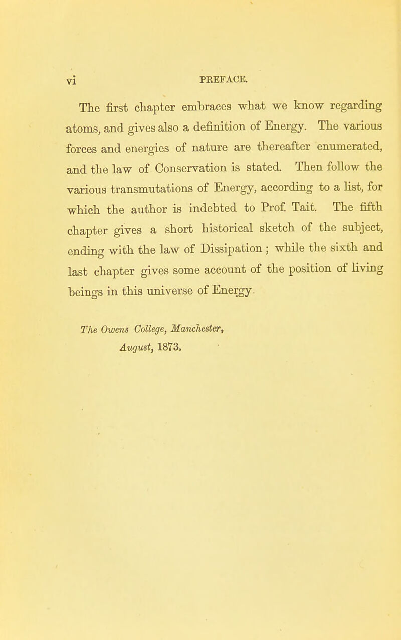 The first chapter embraces what we know regarding atoms, and gives also a definition of Energy. The various forces and energies of nature are thereafter enumerated, and the law of Conservation is stated Then follow the various transmutations of Energy, according to a list, for which the author is indebted to Prof. Tait. The fifth chapter gives a short historical sketch of the subject, ending with the law of Dissipation ; while the sixth and last chapter gives some account of the position of living beings in this universe of Energy. The Owens College, Manchester, August, 1873.