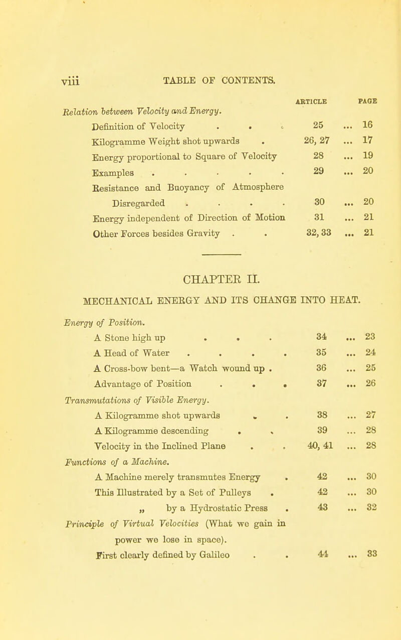 ARTICLE PAGE Relation between Velocity and Energy. Definition of Velocity . . 25 ... 16 Kilogramme Weight shot upwards 26, 27 ... 17 Energy proportional to Square of Velocity 28 ... 19 Examples ..... 29 ... 20 Eesistance and Buoyancy of Atmosphere Disregarded .... 30 ... 20 Energy independent of Direction of Motion 31 ... 21 Other Forces besides Gravity 32,33 ... 21 CHAPTER II. MECHANICAL ENEEGY AND ITS CHANGE INTO HEAT. Energy of Position. A Stone high up ... 34 ... 23 A Head of Water .... 35 ... 24 A Cross-bow bent—a Watch wound up . 36 ... 25 Advantage of Position . . . 37 ... 26 Transmutations of Visible Energy. A Kilogramme shot upwards » 38 ... 27 A Kilogramme descending . , 39 ... 28 Velocity in the Inclined Plane 40, 41 ... 2S Functions of a Machine. A Machine merely transmutes Energy . 42 ... 30 This Illustrated by a Set of Pulleys . 42 ... 30 „ by a Hydrostatic Press . 43 ... 32 Principle of Virtual Velocities (What we gain in power we lose in space). First clearly defined by Galileo 4-1 ... 33