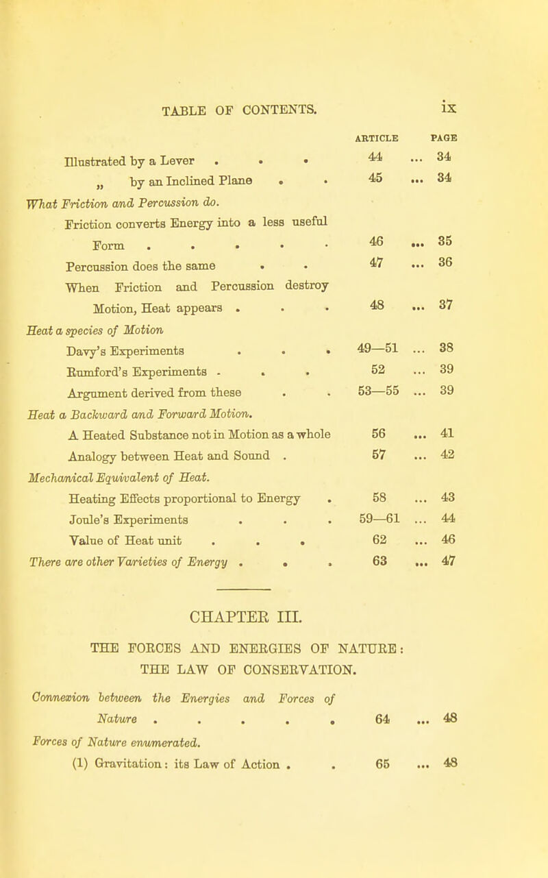 ARTICLE Illustrated by a Lever ... 44 „ by an Inclined Plane . • 45 What Friction and Percussion do. Friction converts Energy into a less useful Form 46 Percussion does the same . • When Friction and Percussion destroy Motion, Heat appears ... 48 Heat a species of Motion Davy's Experiments . . • 49—51 Enmford's Experiments ... 52 Argument derived from these . . 53—55 Seat a Backward and Forward Motion. A Heated Substance not in Motion as a whole 56 Analogy between Heat and Sound . 57 Mechanical Equivalent of Heat. Heating Effects proportional to Energy . 58 Joule's Experiments . . . 59—61 Value of Heat unit ... 62 There are other Varieties of Energy ... 63 CHAPTER III. THE FORCES AND ENERGIES OF NATURE: THE LAW OF CONSERVATION. Connexion letween the Energies and Forces of Nature ..... 64 Forces of Natwre enumerated. (1) Gravitation: its Law of Action . . 65