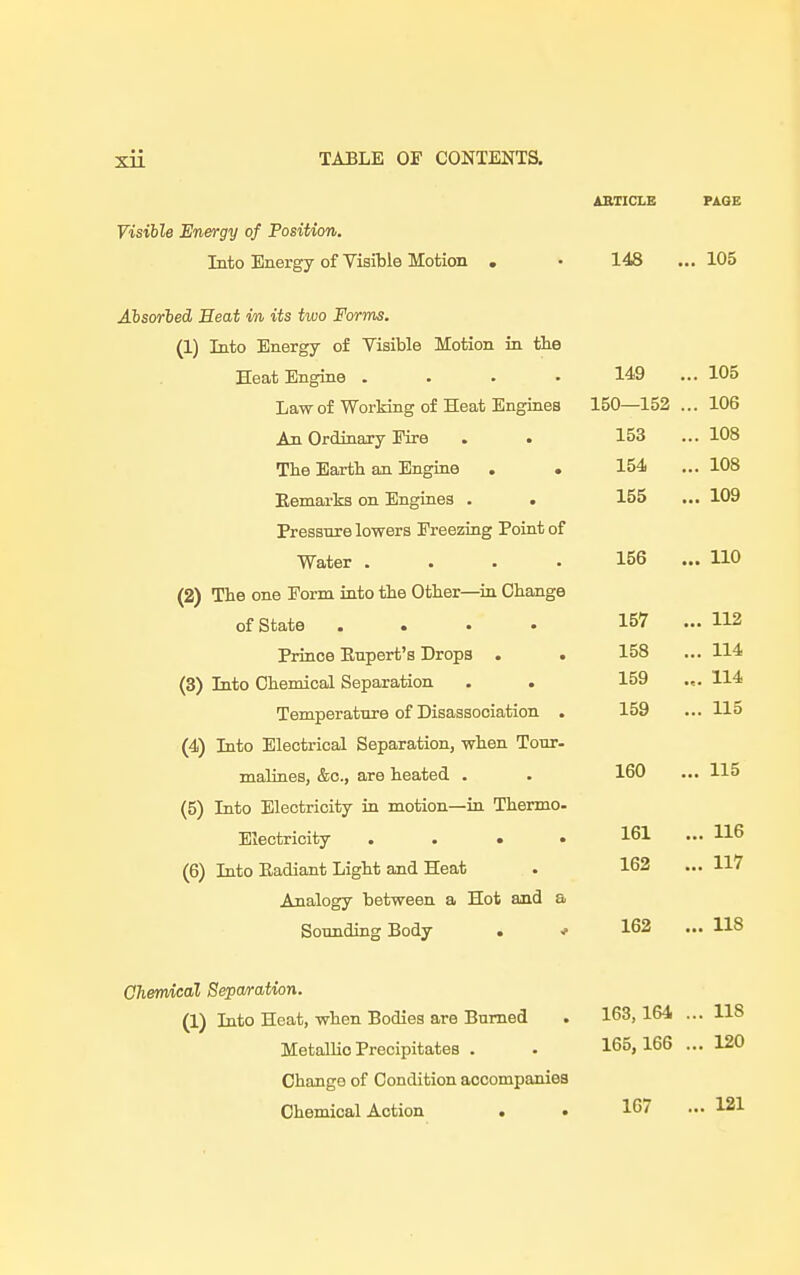 ARTICLE PAGE Visible Energy of Position. Into Energy of Visible Motion . • 148 ... 105 Absorbed Heat in its two Forms. (1) Into Energy of Visible Motion in the Heat Engine .... 149 ... 105 Law of Working of Heat Engines 150—152 ... 106 An Ordinary Eire . . 153 ... 108 The Earth an Engine . . 154 ... 108 Remarks on Engines . . 155 ... 109 Pressure lowers Freezing Point of Water .... 156 ... 110 (2) The one Form into the Other—hi Change of State .... 157 ... 112 Prince Rupert's Drops . (3) Into Chemical Separation Temperature of Disassociation . 159 ... 115 (4) Into Electrical Separation, when Tour- malines, &c, are heated . (5) Into Electricity in motion—in Thenno- Electricity . . • • (6) Into Radiant Light and Heat Analogy between a Hot and a Sounding Body . ■/ 158 ... 114 159 .,. 114 160 ... 115 161 ... 116 162 ... 117 162 ... 118 Chemical Separation. (1) Into Heat, when Bodies are Burned . 163, 164 ... 118 MetaUio Precipitates . . 165, 166 ... 120 Change of Condition accompanies Chemical Action . . 167 ... 121