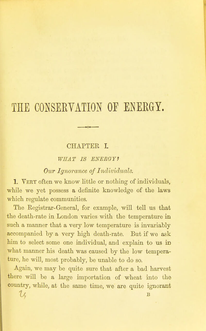 THE CONSERVATION OF ENERGY. CHAPTER L WHAT IS ENERGYf Our Ignorance of Individuals. 1. Very often we know little or nothing of individuals, while we yet possess a definite knowledge of the laws which regulate communities. The Registrar-General, for example, will tell us that the death-rate in London varies with the temperature in such a manner that a very low temperature is invariably accompanied by a very high death-rate. But if we ask him to select some one individual, and explain to us id what manner his death was caused by the low tempera- ture, he will, most probably, be unable to do so. Again, we may be quite sure that after a bad harvest there will be a large importation of wheat into the country, while, at the same time, we are quite ignorant