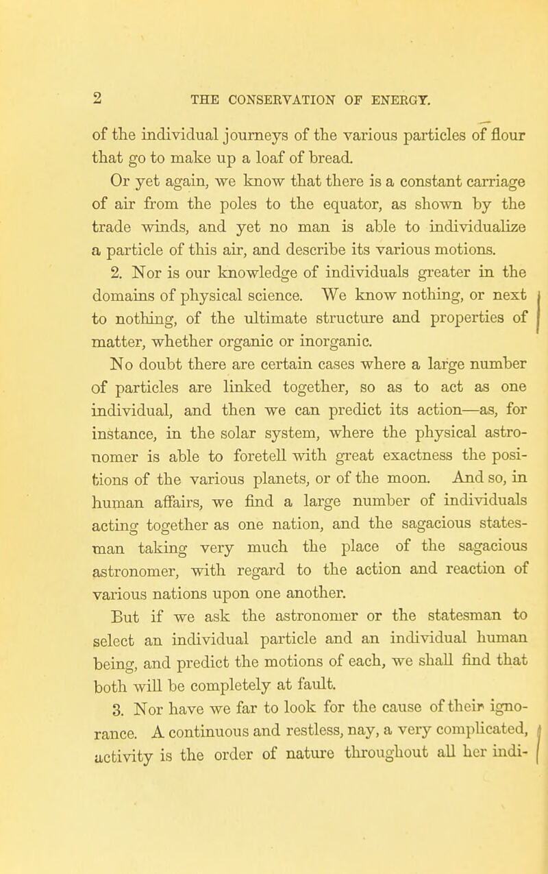 of the individual journeys of the various particles of flour that go to make up a loaf of bread. Or yet again, we know that there is a constant carriage of air from the poles to the equator, as shown by the trade winds, and yet no man is able to individualize a particle of this air, and describe its various motions. 2. Nor is our knowledge of individuals greater in the domains of physical science. We know nothing, or next to nothing, of the ultimate structure and properties of matter, whether organic or inorganic. No doubt there are certain cases where a large number of particles are linked together, so as to act as one individual, and then we can predict its action—as, for instance, in the solar system, where the physical astro- nomer is able to foretell with great exactness the posi- tions of the various planets, or of the moon. And so, in human affairs, we find a large number of individuals acting together as one nation, and the sagacious states- man taking very much the place of the sagacious astronomer, with regard to the action and reaction of various nations upon one another. But if we ask the astronomer or the statesman to select an individual particle and an individual human beino-, and predict the motions of each, we shall find that both will be completely at fault. 3. Nor have we far to look for the cause of their igno- rance. A continuous and restless, nay, a very complicated, activity is the order of nature throughout all her indi-