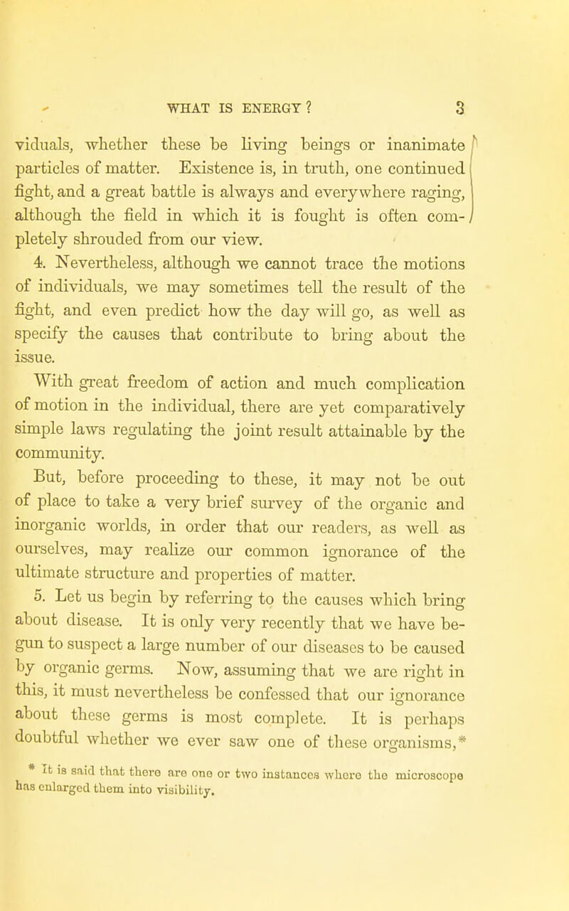 viduals, whether these be living beings or inanimate P particles of matter. Existence is, in truth, one continued fight, and a great battle is always and everywhere raging, although the field in which it is fought is often com-, pletely shrouded from our view. 4. Nevertheless, although we cannot trace the motions of individuals, we may sometimes tell the result of the fight, and even predict how the day will go, as well as specify the causes that contribute to bring about the issue. With great freedom of action and much complication of motion in the individual, there are yet comparatively simple laws regulating the joint result attainable by the community. But, before proceeding to these, it may not be out of place to take a very brief survey of the organic and inorganic worlds, in order that our readers, as well as ourselves, may realize our common ignorance of the ultimate structure and properties of matter. 5. Let us begin by referring to the causes which bring about disease. It is only very recently that we have be- gun to suspect a large number of our diseases to be caused by organic germs. Now, assuming that we are right in this, it must nevertheless be confessed that our ignorance about these germs is most complete. It is perhaps doubtful whether we ever saw one of these organisms,* * It is said that thero are one or two instances whore the microscope has enlarged them into visibility.