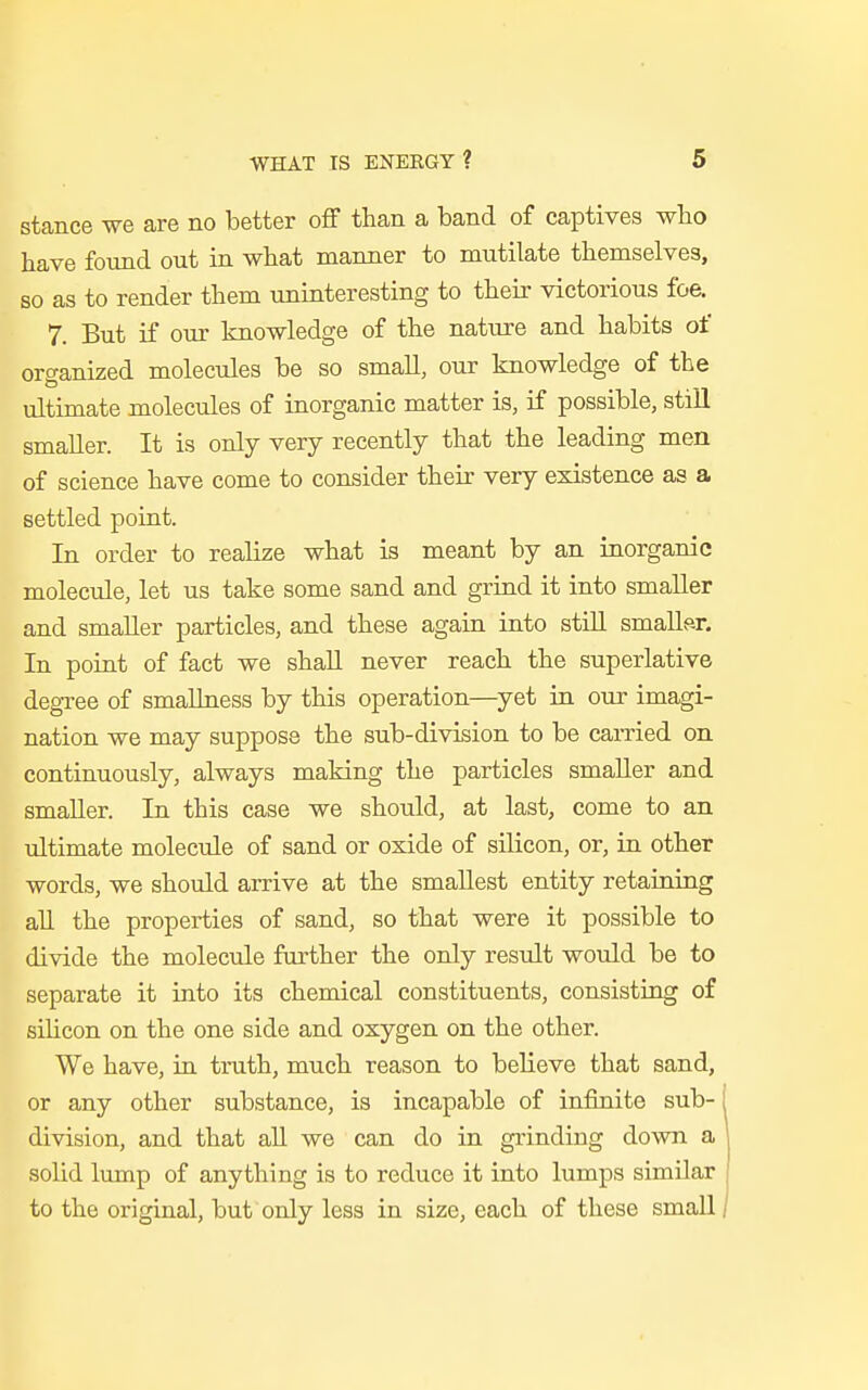 stance we are no better off than a band of captives who have found out in what manner to mutilate themselves, so as to render them uninteresting to their victorious foe. 7. But if our knowledge of the nature and habits of organized molecules be so small, our knowledge of the ultimate molecules of inorganic matter is, if possible, still smaller. It is only very recently that the leading men of science have come to consider their very existence as a settled point. In order to realize what is meant by an inorganic molecule, let us take some sand and grind it into smaller and smaller particles, and these again into still smaller. In point of fact we shall never reach the superlative degree of smallness by this operation—yet in our imagi- nation we may suppose the sub-division to be earned on continuously, always making the particles smaller and smaller. In this case we should, at last, come to an ultimate molecule of sand or oxide of silicon, or, in other words, we should arrive at the smallest entity retaining all the properties of sand, so that were it possible to divide the molecule further the only result would be to separate it into its chemical constituents, consisting of silicon on the one side and oxygen on the other. We have, in truth, much reason to believe that sand, or any other substance, is incapable of infinite sub- division, and that all we can do in grinding down a solid lump of anything is to reduce it into lumps similar to the original, but only less in size, each of these small/