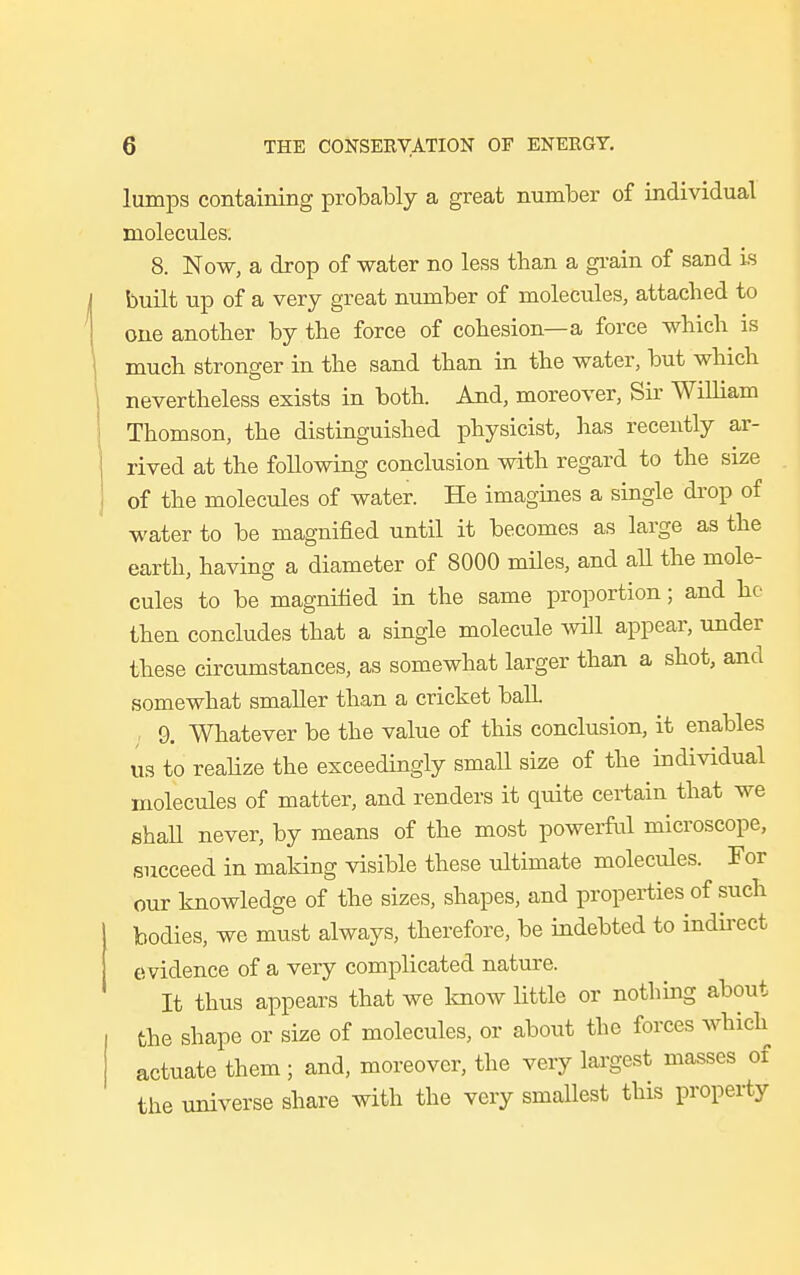 lumps containing probably a great number of individual molecules. 8. Now, a drop of water no less than a grain of sand is built up of a very great number of molecules, attached to one another by the force of cohesion—a force which is much stronger in the sand than in the water, but which nevertheless exists in both. And, moreover, Sir William Thomson, the distinguished physicist, has recently ar- rived at the following conclusion with regard to the size of the molecules of water. He imagines a single drop of water to be magnified until it becomes as large as the earth, having a diameter of 8000 miles, and all the mole- cules to be magnified in the same proportion; and he then concludes that a single molecule will appear, under these circumstances, as somewhat larger than a shot, and somewhat smaller than a cricket ball. 9. Whatever be the value of this conclusion, it enables us to realize the exceedingly small size of the individual molecules of matter, and renders it quite certain that we shall never, by means of the most powerful microscope, succeed in making visible these ultimate molecules. For our knowledge of the sizes, shapes, and properties of such bodies, we must always, therefore, be indebted to indirect evidence of a very complicated nature. It thus appears that we know little or nothing about the shape or size of molecules, or about the forces which actuate them ; and, moreover, the very largest masses of the universe share with the very smallest this property
