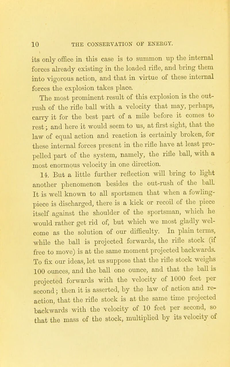 its only office in this case is to summon up the internal forces already existing in the loaded rifle, and bring them into vigorous action, and that in virtue of these internal forces the explosion takes place. The most prominent result of this explosion is the out- rush of the rifle ball with a velocity that may, perhaps, carry it for the best part of a mile before it comes to rest -r and here it would seem to us, at first sight, that the law of equal action and reaction is certainly broken, for these internal forces present in the rifle have at least pro- pelled part of the system, namely, the rifle ball, with a most enormous velocity in one direction. 14. But a little further reflection will bring to fight another phenomenon besides the out-rush of the ball. It is well known to all sportsmen that when a fowling- piece is discharged, there is a kick or recoil of the piece itself against the shoulder of the sportsman, which he would rather get rid of, but which we most gladly wel- come as the solution of our difficulty. In plain terms, while the ball is projected forwards, the rifle stock (if free to move) is at the same moment projected backwards. To fix our ideas, let us suppose that the rifle stock weighs 100 ounces, and the ball one ounce, and that the ball is projected forwards with the velocity of 1000 feet per second; then it is asserted, by the law of action and re- action, that the rifle stock is at the same time projected backwards with the velocity of 10 feet per second, so that the mass of the stock, multiplied by its velocity of